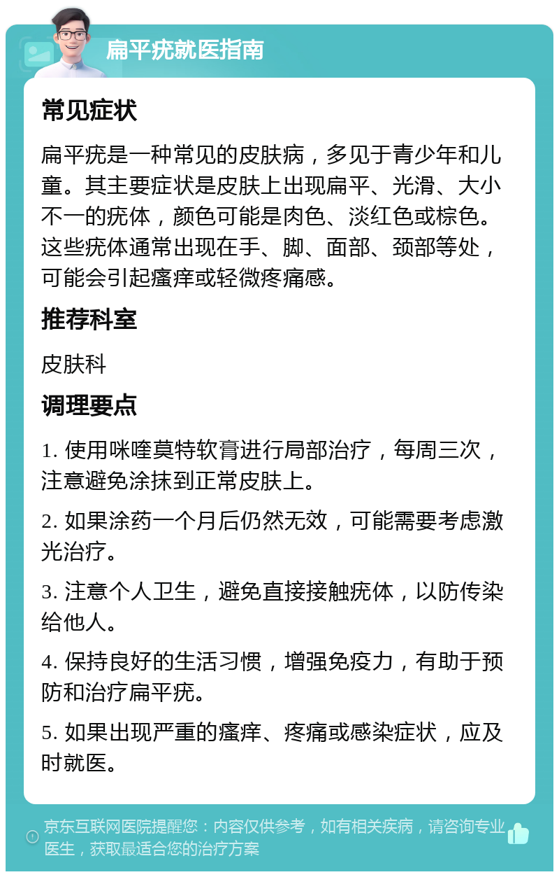 扁平疣就医指南 常见症状 扁平疣是一种常见的皮肤病，多见于青少年和儿童。其主要症状是皮肤上出现扁平、光滑、大小不一的疣体，颜色可能是肉色、淡红色或棕色。这些疣体通常出现在手、脚、面部、颈部等处，可能会引起瘙痒或轻微疼痛感。 推荐科室 皮肤科 调理要点 1. 使用咪喹莫特软膏进行局部治疗，每周三次，注意避免涂抹到正常皮肤上。 2. 如果涂药一个月后仍然无效，可能需要考虑激光治疗。 3. 注意个人卫生，避免直接接触疣体，以防传染给他人。 4. 保持良好的生活习惯，增强免疫力，有助于预防和治疗扁平疣。 5. 如果出现严重的瘙痒、疼痛或感染症状，应及时就医。