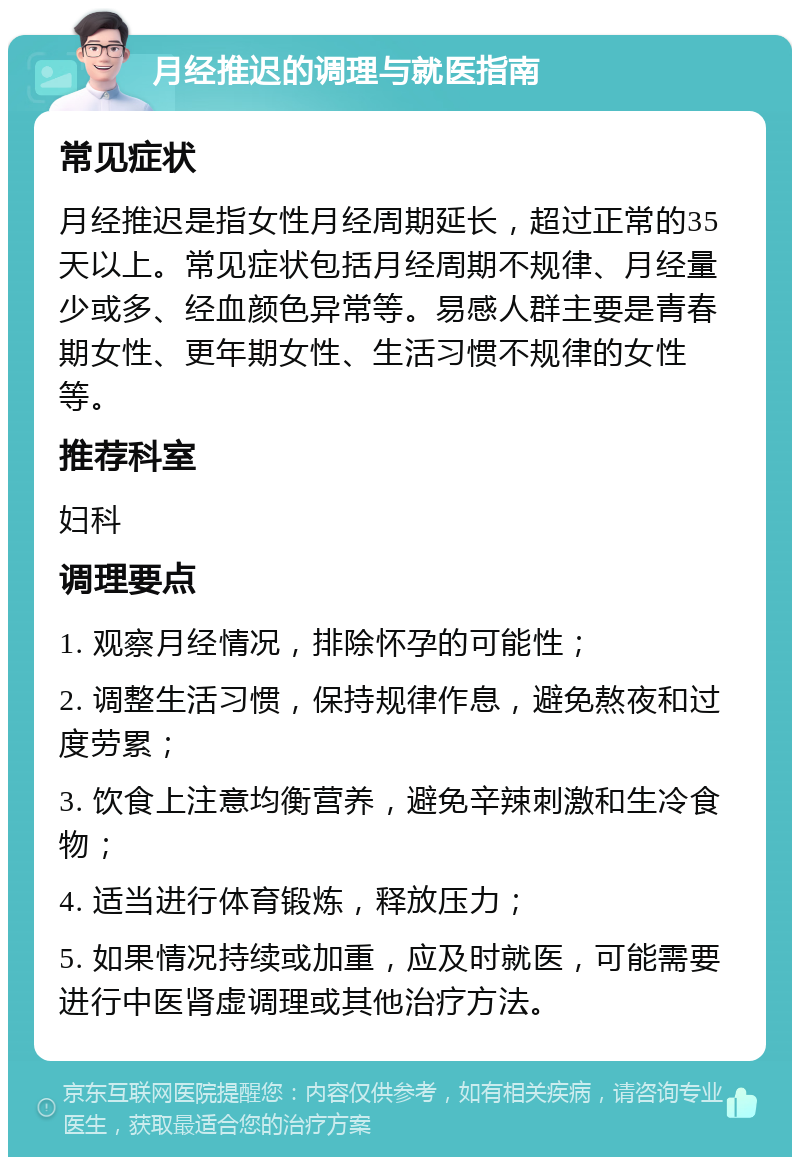 月经推迟的调理与就医指南 常见症状 月经推迟是指女性月经周期延长，超过正常的35天以上。常见症状包括月经周期不规律、月经量少或多、经血颜色异常等。易感人群主要是青春期女性、更年期女性、生活习惯不规律的女性等。 推荐科室 妇科 调理要点 1. 观察月经情况，排除怀孕的可能性； 2. 调整生活习惯，保持规律作息，避免熬夜和过度劳累； 3. 饮食上注意均衡营养，避免辛辣刺激和生冷食物； 4. 适当进行体育锻炼，释放压力； 5. 如果情况持续或加重，应及时就医，可能需要进行中医肾虚调理或其他治疗方法。