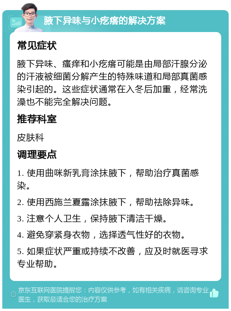 腋下异味与小疙瘩的解决方案 常见症状 腋下异味、瘙痒和小疙瘩可能是由局部汗腺分泌的汗液被细菌分解产生的特殊味道和局部真菌感染引起的。这些症状通常在入冬后加重，经常洗澡也不能完全解决问题。 推荐科室 皮肤科 调理要点 1. 使用曲咪新乳膏涂抹腋下，帮助治疗真菌感染。 2. 使用西施兰夏露涂抹腋下，帮助祛除异味。 3. 注意个人卫生，保持腋下清洁干燥。 4. 避免穿紧身衣物，选择透气性好的衣物。 5. 如果症状严重或持续不改善，应及时就医寻求专业帮助。