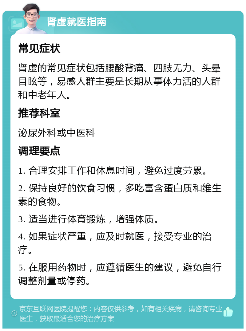 肾虚就医指南 常见症状 肾虚的常见症状包括腰酸背痛、四肢无力、头晕目眩等，易感人群主要是长期从事体力活的人群和中老年人。 推荐科室 泌尿外科或中医科 调理要点 1. 合理安排工作和休息时间，避免过度劳累。 2. 保持良好的饮食习惯，多吃富含蛋白质和维生素的食物。 3. 适当进行体育锻炼，增强体质。 4. 如果症状严重，应及时就医，接受专业的治疗。 5. 在服用药物时，应遵循医生的建议，避免自行调整剂量或停药。