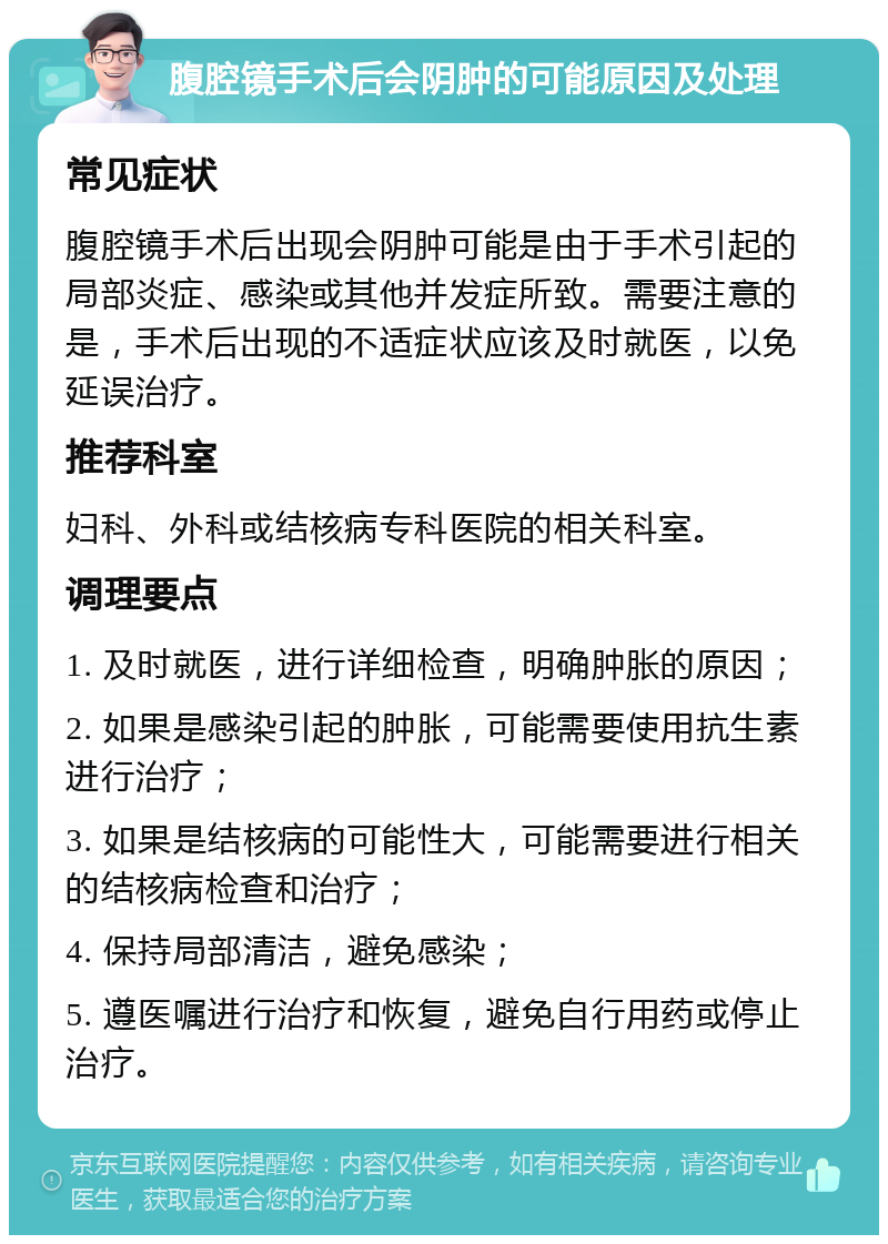 腹腔镜手术后会阴肿的可能原因及处理 常见症状 腹腔镜手术后出现会阴肿可能是由于手术引起的局部炎症、感染或其他并发症所致。需要注意的是，手术后出现的不适症状应该及时就医，以免延误治疗。 推荐科室 妇科、外科或结核病专科医院的相关科室。 调理要点 1. 及时就医，进行详细检查，明确肿胀的原因； 2. 如果是感染引起的肿胀，可能需要使用抗生素进行治疗； 3. 如果是结核病的可能性大，可能需要进行相关的结核病检查和治疗； 4. 保持局部清洁，避免感染； 5. 遵医嘱进行治疗和恢复，避免自行用药或停止治疗。