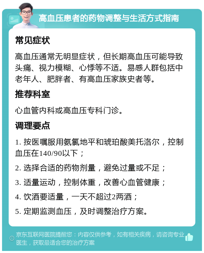 高血压患者的药物调整与生活方式指南 常见症状 高血压通常无明显症状，但长期高血压可能导致头痛、视力模糊、心悸等不适。易感人群包括中老年人、肥胖者、有高血压家族史者等。 推荐科室 心血管内科或高血压专科门诊。 调理要点 1. 按医嘱服用氨氯地平和琥珀酸美托洛尔，控制血压在140/90以下； 2. 选择合适的药物剂量，避免过量或不足； 3. 适量运动，控制体重，改善心血管健康； 4. 饮酒要适量，一天不超过2两酒； 5. 定期监测血压，及时调整治疗方案。