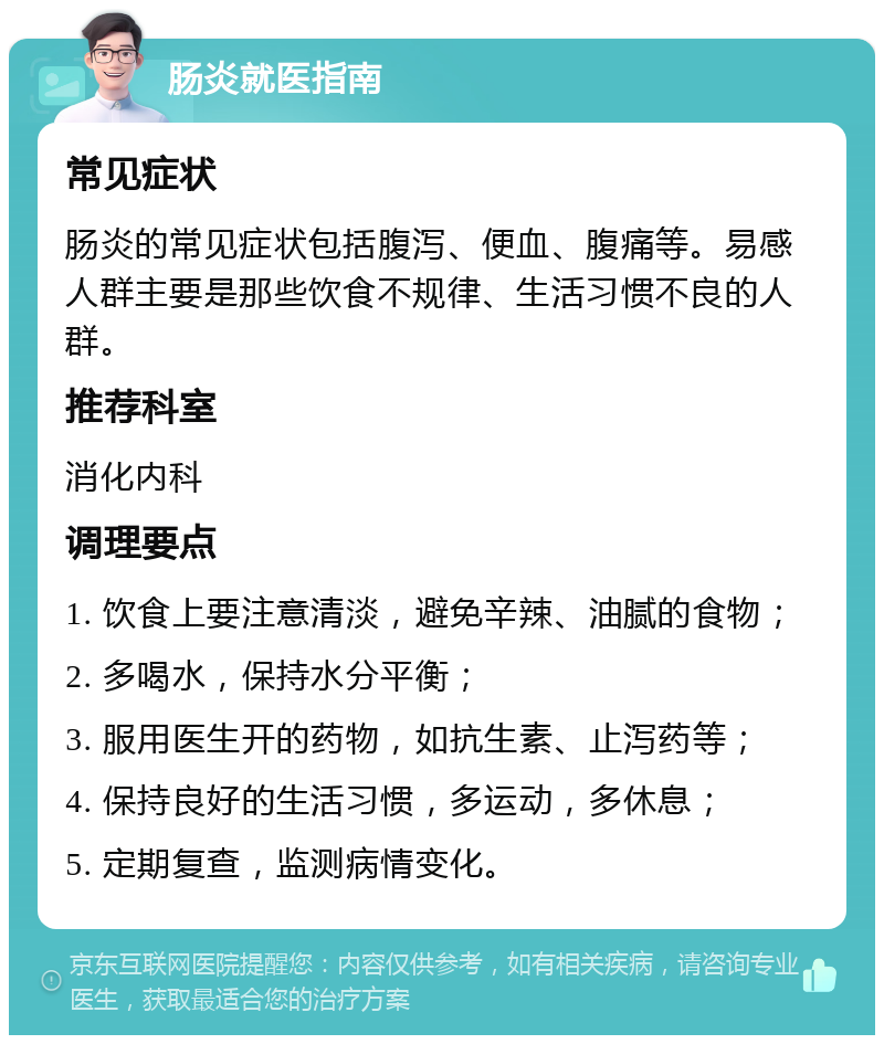 肠炎就医指南 常见症状 肠炎的常见症状包括腹泻、便血、腹痛等。易感人群主要是那些饮食不规律、生活习惯不良的人群。 推荐科室 消化内科 调理要点 1. 饮食上要注意清淡，避免辛辣、油腻的食物； 2. 多喝水，保持水分平衡； 3. 服用医生开的药物，如抗生素、止泻药等； 4. 保持良好的生活习惯，多运动，多休息； 5. 定期复查，监测病情变化。