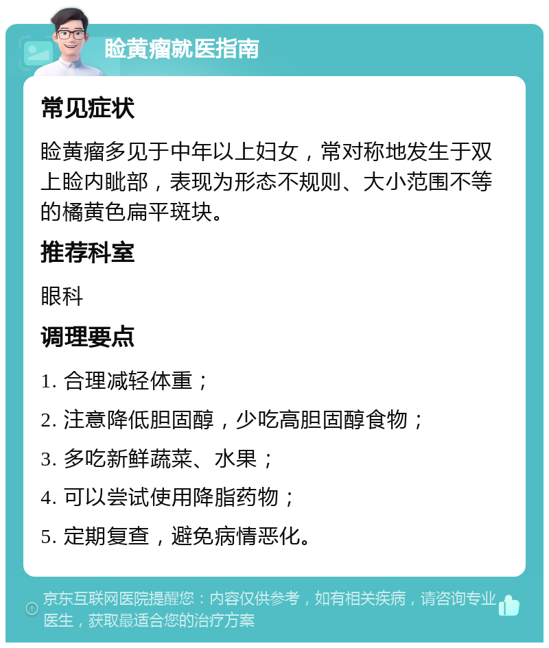 睑黄瘤就医指南 常见症状 睑黄瘤多见于中年以上妇女，常对称地发生于双上睑内眦部，表现为形态不规则、大小范围不等的橘黄色扁平斑块。 推荐科室 眼科 调理要点 1. 合理减轻体重； 2. 注意降低胆固醇，少吃高胆固醇食物； 3. 多吃新鲜蔬菜、水果； 4. 可以尝试使用降脂药物； 5. 定期复查，避免病情恶化。