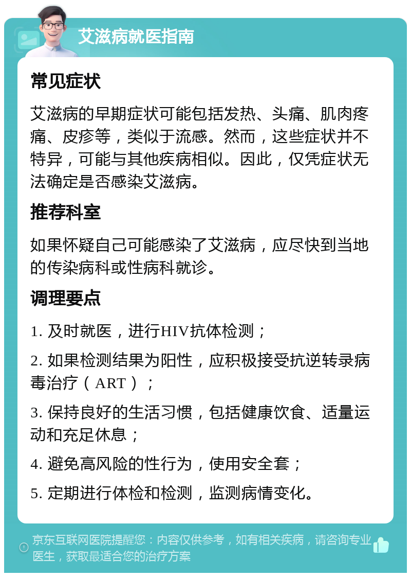 艾滋病就医指南 常见症状 艾滋病的早期症状可能包括发热、头痛、肌肉疼痛、皮疹等，类似于流感。然而，这些症状并不特异，可能与其他疾病相似。因此，仅凭症状无法确定是否感染艾滋病。 推荐科室 如果怀疑自己可能感染了艾滋病，应尽快到当地的传染病科或性病科就诊。 调理要点 1. 及时就医，进行HIV抗体检测； 2. 如果检测结果为阳性，应积极接受抗逆转录病毒治疗（ART）； 3. 保持良好的生活习惯，包括健康饮食、适量运动和充足休息； 4. 避免高风险的性行为，使用安全套； 5. 定期进行体检和检测，监测病情变化。