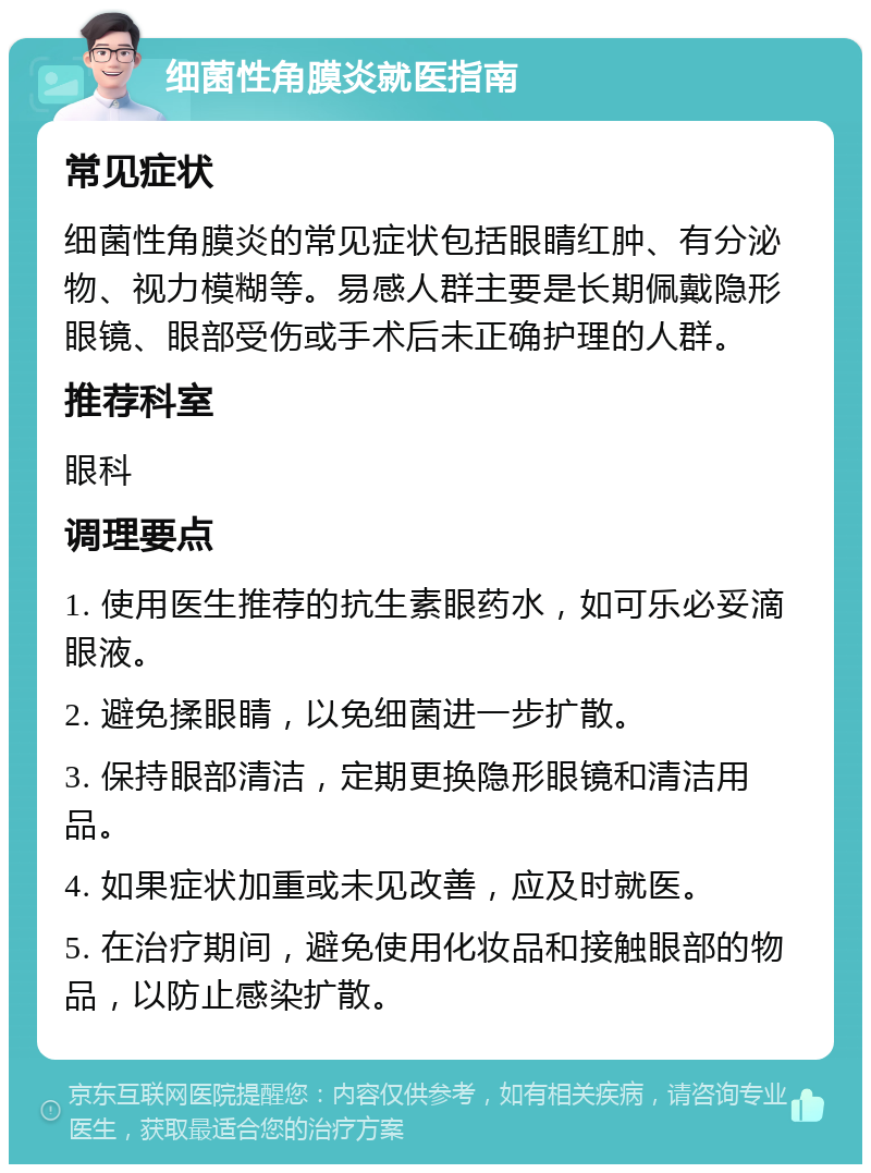 细菌性角膜炎就医指南 常见症状 细菌性角膜炎的常见症状包括眼睛红肿、有分泌物、视力模糊等。易感人群主要是长期佩戴隐形眼镜、眼部受伤或手术后未正确护理的人群。 推荐科室 眼科 调理要点 1. 使用医生推荐的抗生素眼药水，如可乐必妥滴眼液。 2. 避免揉眼睛，以免细菌进一步扩散。 3. 保持眼部清洁，定期更换隐形眼镜和清洁用品。 4. 如果症状加重或未见改善，应及时就医。 5. 在治疗期间，避免使用化妆品和接触眼部的物品，以防止感染扩散。