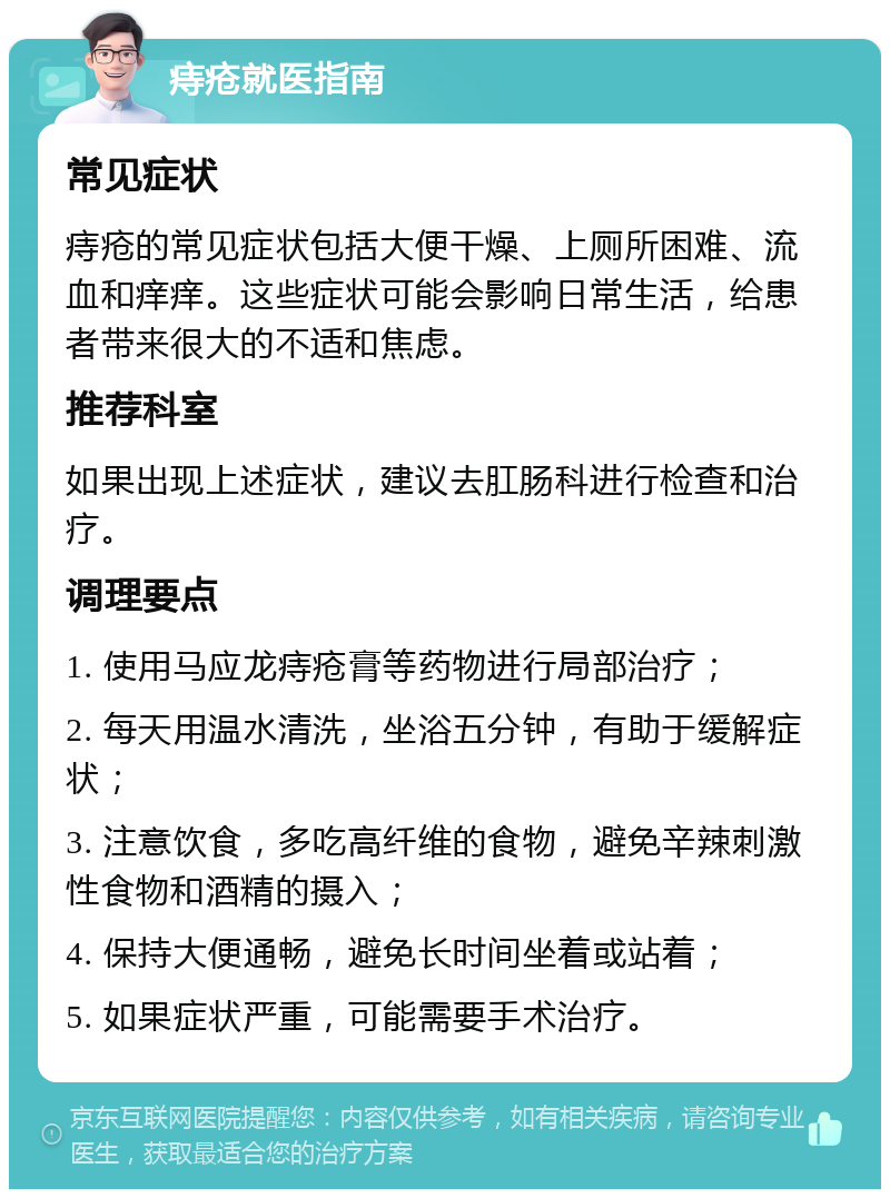 痔疮就医指南 常见症状 痔疮的常见症状包括大便干燥、上厕所困难、流血和痒痒。这些症状可能会影响日常生活，给患者带来很大的不适和焦虑。 推荐科室 如果出现上述症状，建议去肛肠科进行检查和治疗。 调理要点 1. 使用马应龙痔疮膏等药物进行局部治疗； 2. 每天用温水清洗，坐浴五分钟，有助于缓解症状； 3. 注意饮食，多吃高纤维的食物，避免辛辣刺激性食物和酒精的摄入； 4. 保持大便通畅，避免长时间坐着或站着； 5. 如果症状严重，可能需要手术治疗。