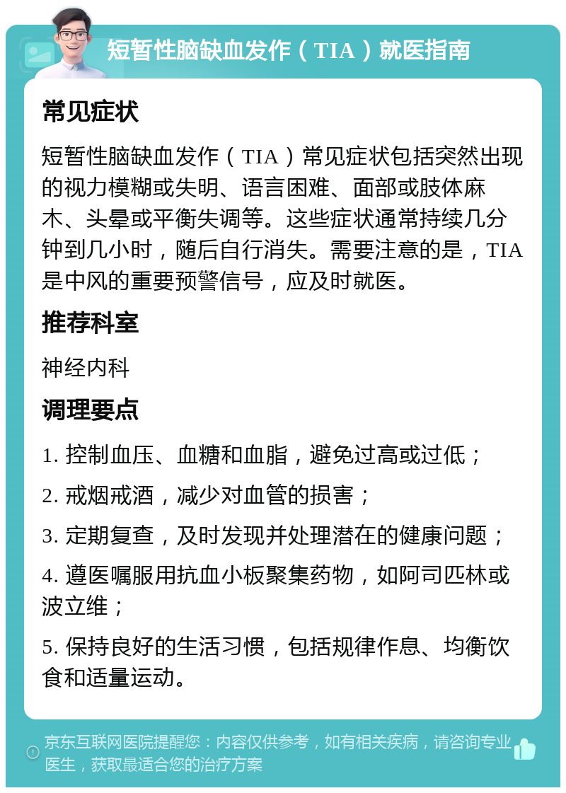 短暂性脑缺血发作（TIA）就医指南 常见症状 短暂性脑缺血发作（TIA）常见症状包括突然出现的视力模糊或失明、语言困难、面部或肢体麻木、头晕或平衡失调等。这些症状通常持续几分钟到几小时，随后自行消失。需要注意的是，TIA是中风的重要预警信号，应及时就医。 推荐科室 神经内科 调理要点 1. 控制血压、血糖和血脂，避免过高或过低； 2. 戒烟戒酒，减少对血管的损害； 3. 定期复查，及时发现并处理潜在的健康问题； 4. 遵医嘱服用抗血小板聚集药物，如阿司匹林或波立维； 5. 保持良好的生活习惯，包括规律作息、均衡饮食和适量运动。