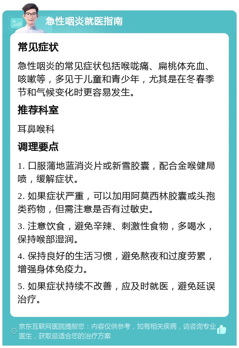 急性咽炎就医指南 常见症状 急性咽炎的常见症状包括喉咙痛、扁桃体充血、咳嗽等，多见于儿童和青少年，尤其是在冬春季节和气候变化时更容易发生。 推荐科室 耳鼻喉科 调理要点 1. 口服蒲地蓝消炎片或新雪胶囊，配合金喉健局喷，缓解症状。 2. 如果症状严重，可以加用阿莫西林胶囊或头孢类药物，但需注意是否有过敏史。 3. 注意饮食，避免辛辣、刺激性食物，多喝水，保持喉部湿润。 4. 保持良好的生活习惯，避免熬夜和过度劳累，增强身体免疫力。 5. 如果症状持续不改善，应及时就医，避免延误治疗。