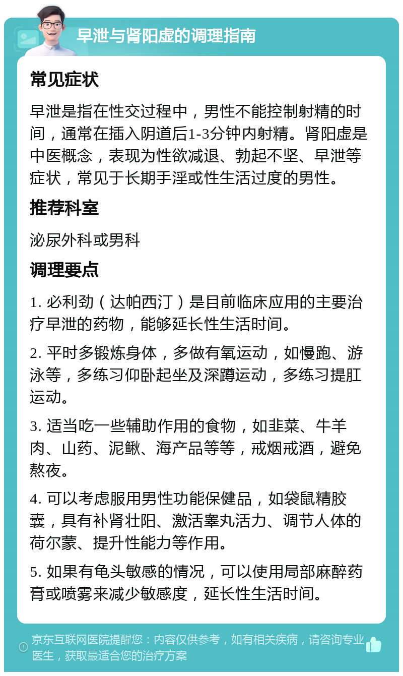 早泄与肾阳虚的调理指南 常见症状 早泄是指在性交过程中，男性不能控制射精的时间，通常在插入阴道后1-3分钟内射精。肾阳虚是中医概念，表现为性欲减退、勃起不坚、早泄等症状，常见于长期手淫或性生活过度的男性。 推荐科室 泌尿外科或男科 调理要点 1. 必利劲（达帕西汀）是目前临床应用的主要治疗早泄的药物，能够延长性生活时间。 2. 平时多锻炼身体，多做有氧运动，如慢跑、游泳等，多练习仰卧起坐及深蹲运动，多练习提肛运动。 3. 适当吃一些辅助作用的食物，如韭菜、牛羊肉、山药、泥鳅、海产品等等，戒烟戒酒，避免熬夜。 4. 可以考虑服用男性功能保健品，如袋鼠精胶囊，具有补肾壮阳、激活睾丸活力、调节人体的荷尔蒙、提升性能力等作用。 5. 如果有龟头敏感的情况，可以使用局部麻醉药膏或喷雾来减少敏感度，延长性生活时间。