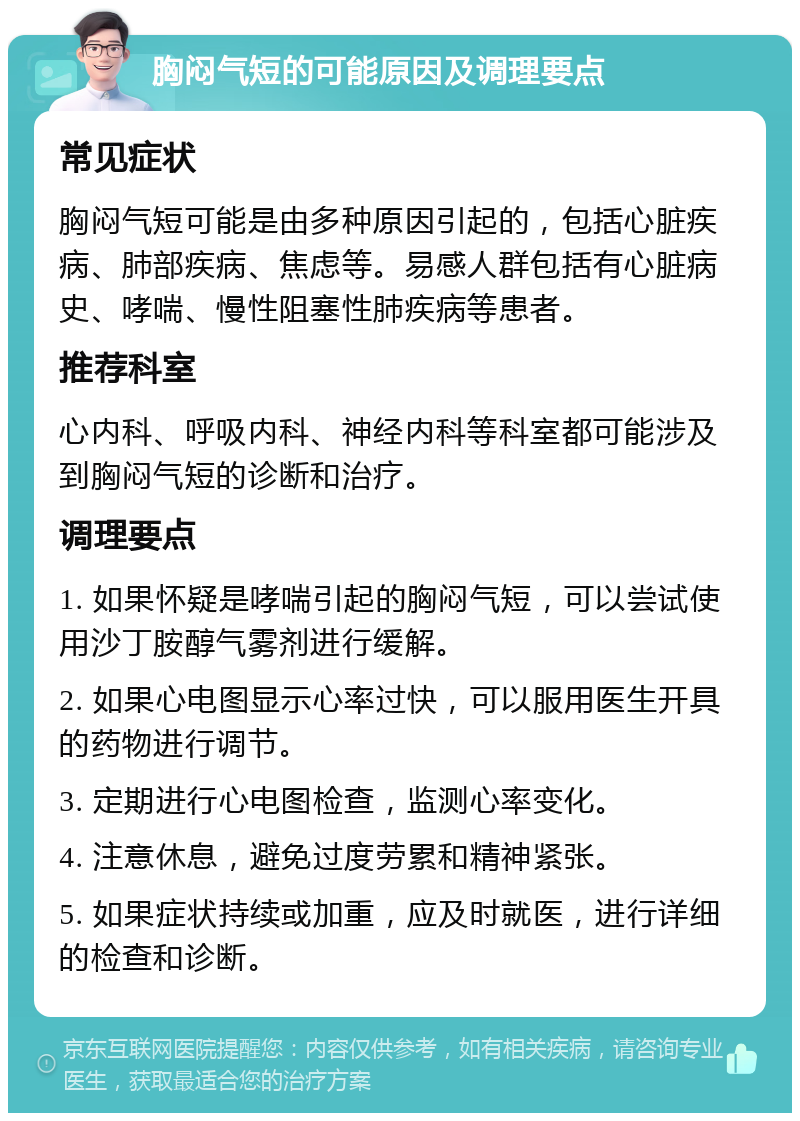 胸闷气短的可能原因及调理要点 常见症状 胸闷气短可能是由多种原因引起的，包括心脏疾病、肺部疾病、焦虑等。易感人群包括有心脏病史、哮喘、慢性阻塞性肺疾病等患者。 推荐科室 心内科、呼吸内科、神经内科等科室都可能涉及到胸闷气短的诊断和治疗。 调理要点 1. 如果怀疑是哮喘引起的胸闷气短，可以尝试使用沙丁胺醇气雾剂进行缓解。 2. 如果心电图显示心率过快，可以服用医生开具的药物进行调节。 3. 定期进行心电图检查，监测心率变化。 4. 注意休息，避免过度劳累和精神紧张。 5. 如果症状持续或加重，应及时就医，进行详细的检查和诊断。