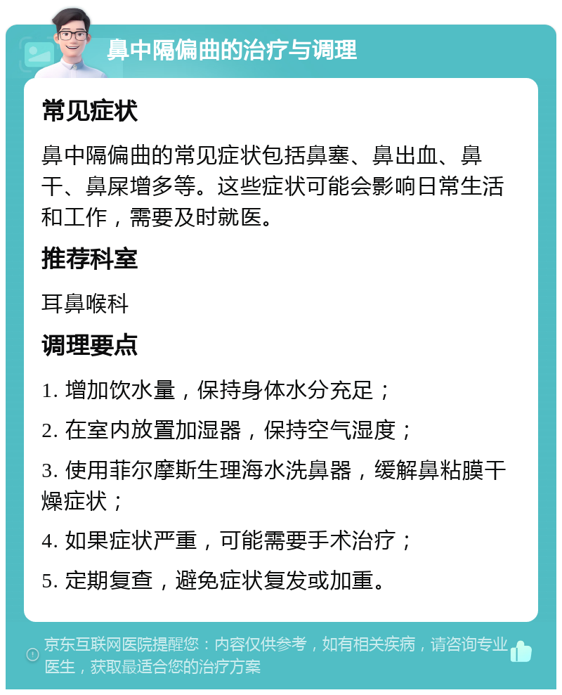 鼻中隔偏曲的治疗与调理 常见症状 鼻中隔偏曲的常见症状包括鼻塞、鼻出血、鼻干、鼻屎增多等。这些症状可能会影响日常生活和工作，需要及时就医。 推荐科室 耳鼻喉科 调理要点 1. 增加饮水量，保持身体水分充足； 2. 在室内放置加湿器，保持空气湿度； 3. 使用菲尔摩斯生理海水洗鼻器，缓解鼻粘膜干燥症状； 4. 如果症状严重，可能需要手术治疗； 5. 定期复查，避免症状复发或加重。