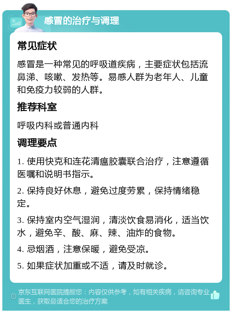 感冒的治疗与调理 常见症状 感冒是一种常见的呼吸道疾病，主要症状包括流鼻涕、咳嗽、发热等。易感人群为老年人、儿童和免疫力较弱的人群。 推荐科室 呼吸内科或普通内科 调理要点 1. 使用快克和连花清瘟胶囊联合治疗，注意遵循医嘱和说明书指示。 2. 保持良好休息，避免过度劳累，保持情绪稳定。 3. 保持室内空气湿润，清淡饮食易消化，适当饮水，避免辛、酸、麻、辣、油炸的食物。 4. 忌烟酒，注意保暖，避免受凉。 5. 如果症状加重或不适，请及时就诊。