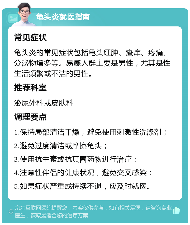 龟头炎就医指南 常见症状 龟头炎的常见症状包括龟头红肿、瘙痒、疼痛、分泌物增多等。易感人群主要是男性，尤其是性生活频繁或不洁的男性。 推荐科室 泌尿外科或皮肤科 调理要点 1.保持局部清洁干燥，避免使用刺激性洗涤剂； 2.避免过度清洁或摩擦龟头； 3.使用抗生素或抗真菌药物进行治疗； 4.注意性伴侣的健康状况，避免交叉感染； 5.如果症状严重或持续不退，应及时就医。