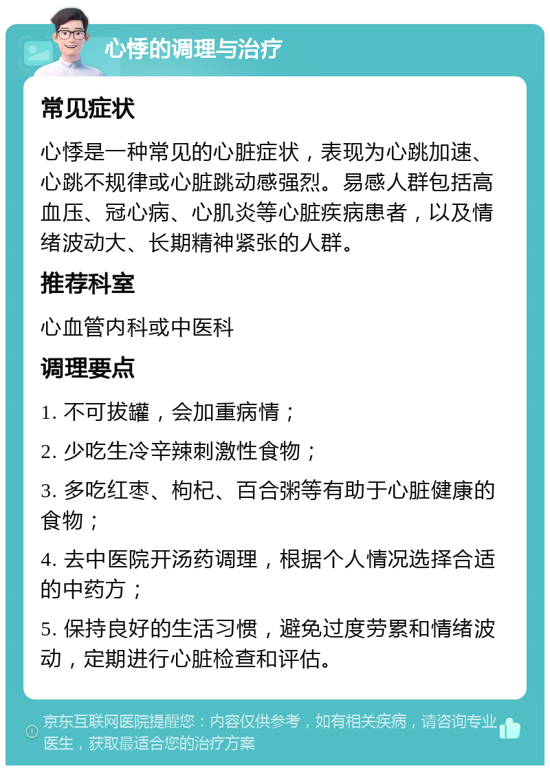 心悸的调理与治疗 常见症状 心悸是一种常见的心脏症状，表现为心跳加速、心跳不规律或心脏跳动感强烈。易感人群包括高血压、冠心病、心肌炎等心脏疾病患者，以及情绪波动大、长期精神紧张的人群。 推荐科室 心血管内科或中医科 调理要点 1. 不可拔罐，会加重病情； 2. 少吃生冷辛辣刺激性食物； 3. 多吃红枣、枸杞、百合粥等有助于心脏健康的食物； 4. 去中医院开汤药调理，根据个人情况选择合适的中药方； 5. 保持良好的生活习惯，避免过度劳累和情绪波动，定期进行心脏检查和评估。