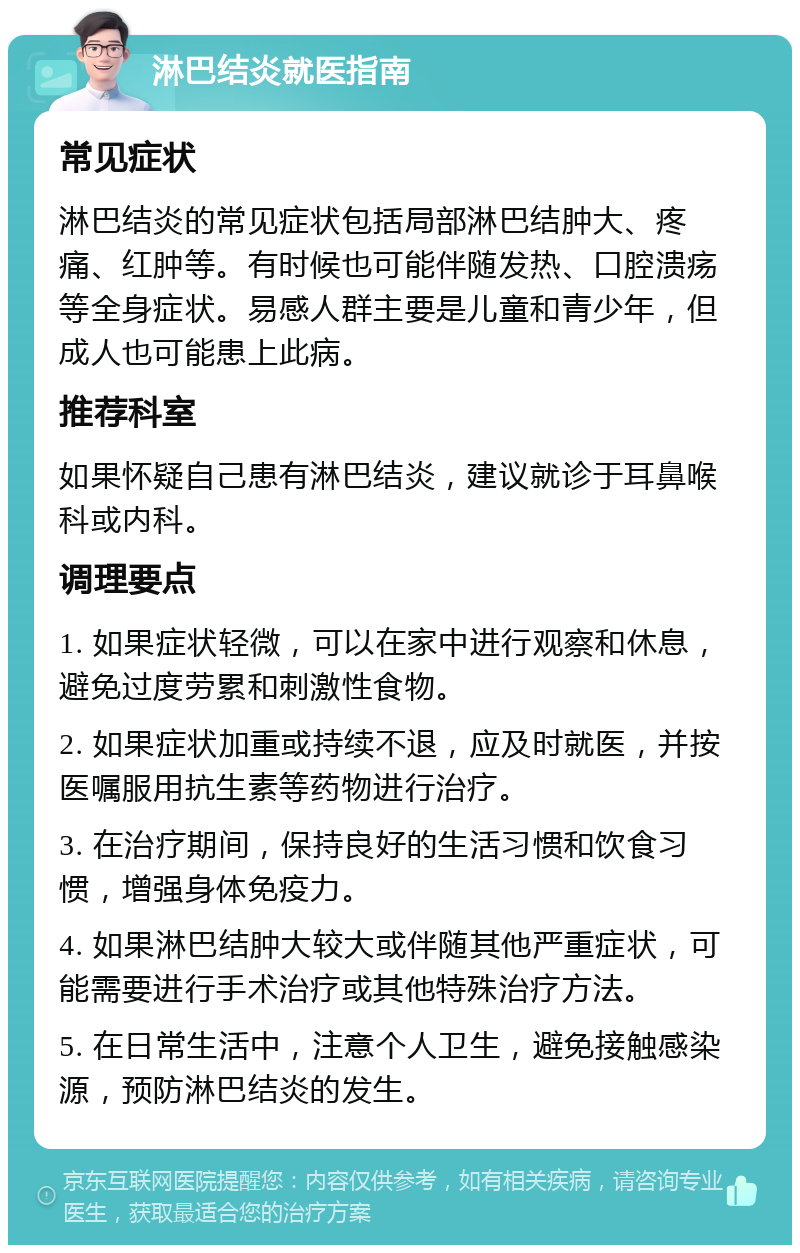 淋巴结炎就医指南 常见症状 淋巴结炎的常见症状包括局部淋巴结肿大、疼痛、红肿等。有时候也可能伴随发热、口腔溃疡等全身症状。易感人群主要是儿童和青少年，但成人也可能患上此病。 推荐科室 如果怀疑自己患有淋巴结炎，建议就诊于耳鼻喉科或内科。 调理要点 1. 如果症状轻微，可以在家中进行观察和休息，避免过度劳累和刺激性食物。 2. 如果症状加重或持续不退，应及时就医，并按医嘱服用抗生素等药物进行治疗。 3. 在治疗期间，保持良好的生活习惯和饮食习惯，增强身体免疫力。 4. 如果淋巴结肿大较大或伴随其他严重症状，可能需要进行手术治疗或其他特殊治疗方法。 5. 在日常生活中，注意个人卫生，避免接触感染源，预防淋巴结炎的发生。