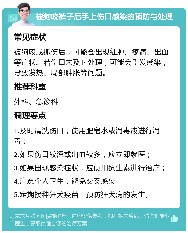 被狗咬裤子后手上伤口感染的预防与处理 常见症状 被狗咬或抓伤后，可能会出现红肿、疼痛、出血等症状。若伤口未及时处理，可能会引发感染，导致发热、局部肿胀等问题。 推荐科室 外科、急诊科 调理要点 1.及时清洗伤口，使用肥皂水或消毒液进行消毒； 2.如果伤口较深或出血较多，应立即就医； 3.如果出现感染症状，应使用抗生素进行治疗； 4.注意个人卫生，避免交叉感染； 5.定期接种狂犬疫苗，预防狂犬病的发生。