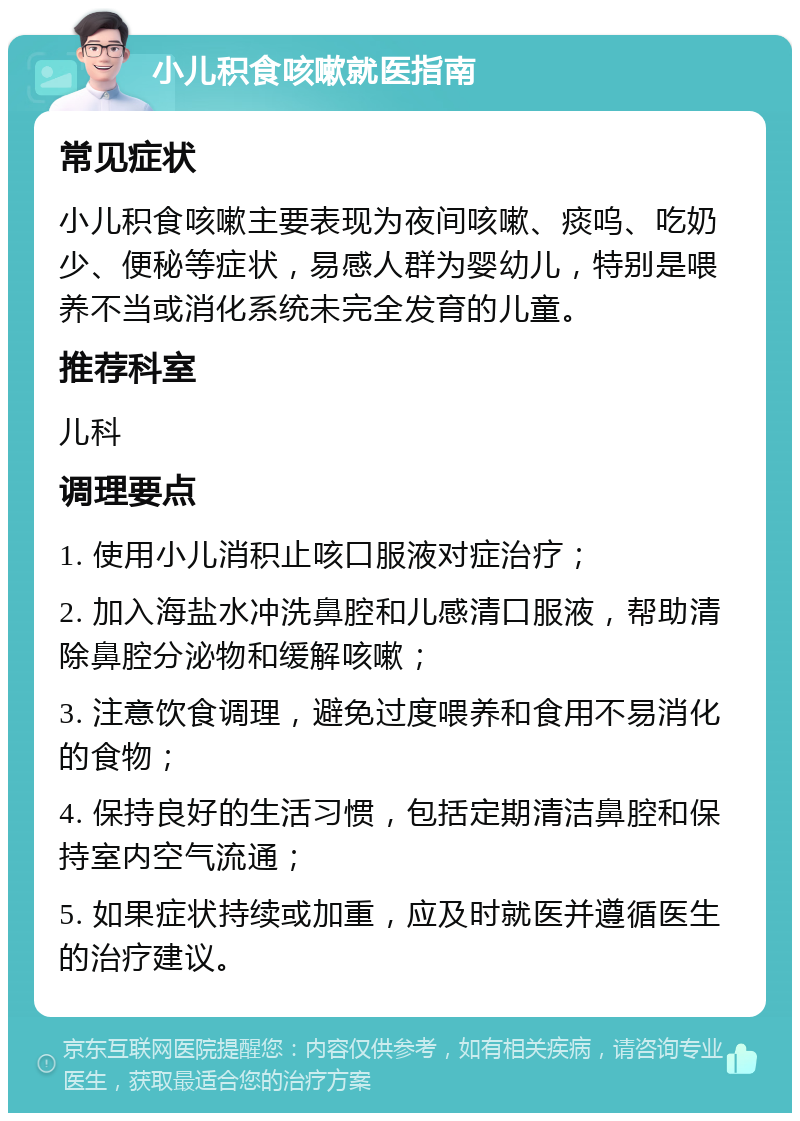 小儿积食咳嗽就医指南 常见症状 小儿积食咳嗽主要表现为夜间咳嗽、痰呜、吃奶少、便秘等症状，易感人群为婴幼儿，特别是喂养不当或消化系统未完全发育的儿童。 推荐科室 儿科 调理要点 1. 使用小儿消积止咳口服液对症治疗； 2. 加入海盐水冲洗鼻腔和儿感清口服液，帮助清除鼻腔分泌物和缓解咳嗽； 3. 注意饮食调理，避免过度喂养和食用不易消化的食物； 4. 保持良好的生活习惯，包括定期清洁鼻腔和保持室内空气流通； 5. 如果症状持续或加重，应及时就医并遵循医生的治疗建议。