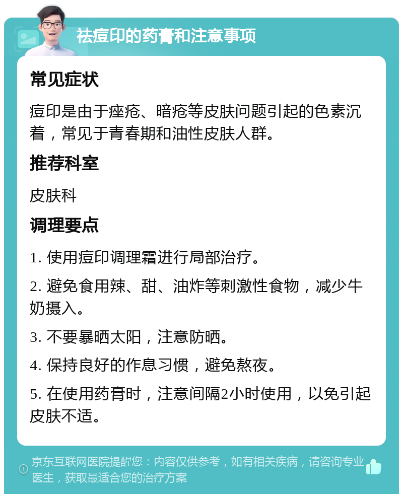 祛痘印的药膏和注意事项 常见症状 痘印是由于痤疮、暗疮等皮肤问题引起的色素沉着，常见于青春期和油性皮肤人群。 推荐科室 皮肤科 调理要点 1. 使用痘印调理霜进行局部治疗。 2. 避免食用辣、甜、油炸等刺激性食物，减少牛奶摄入。 3. 不要暴晒太阳，注意防晒。 4. 保持良好的作息习惯，避免熬夜。 5. 在使用药膏时，注意间隔2小时使用，以免引起皮肤不适。