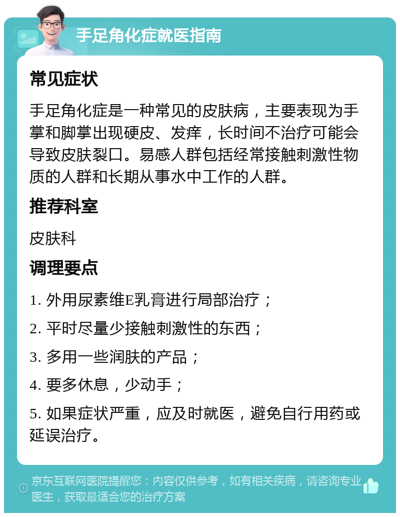 手足角化症就医指南 常见症状 手足角化症是一种常见的皮肤病，主要表现为手掌和脚掌出现硬皮、发痒，长时间不治疗可能会导致皮肤裂口。易感人群包括经常接触刺激性物质的人群和长期从事水中工作的人群。 推荐科室 皮肤科 调理要点 1. 外用尿素维E乳膏进行局部治疗； 2. 平时尽量少接触刺激性的东西； 3. 多用一些润肤的产品； 4. 要多休息，少动手； 5. 如果症状严重，应及时就医，避免自行用药或延误治疗。