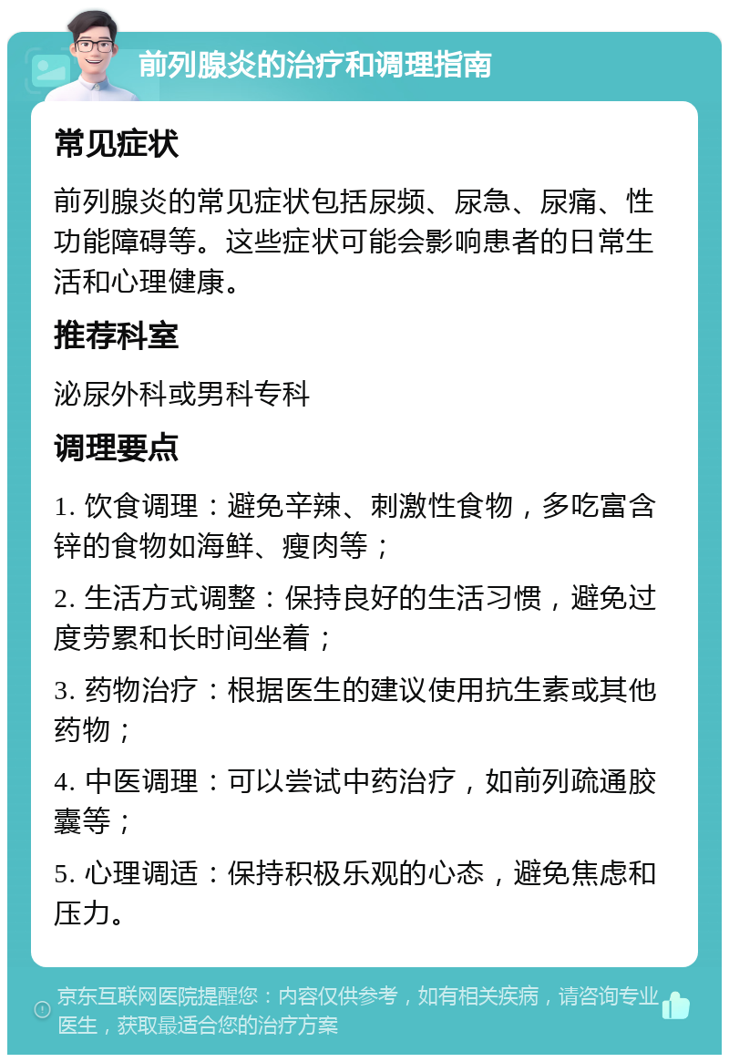 前列腺炎的治疗和调理指南 常见症状 前列腺炎的常见症状包括尿频、尿急、尿痛、性功能障碍等。这些症状可能会影响患者的日常生活和心理健康。 推荐科室 泌尿外科或男科专科 调理要点 1. 饮食调理：避免辛辣、刺激性食物，多吃富含锌的食物如海鲜、瘦肉等； 2. 生活方式调整：保持良好的生活习惯，避免过度劳累和长时间坐着； 3. 药物治疗：根据医生的建议使用抗生素或其他药物； 4. 中医调理：可以尝试中药治疗，如前列疏通胶囊等； 5. 心理调适：保持积极乐观的心态，避免焦虑和压力。