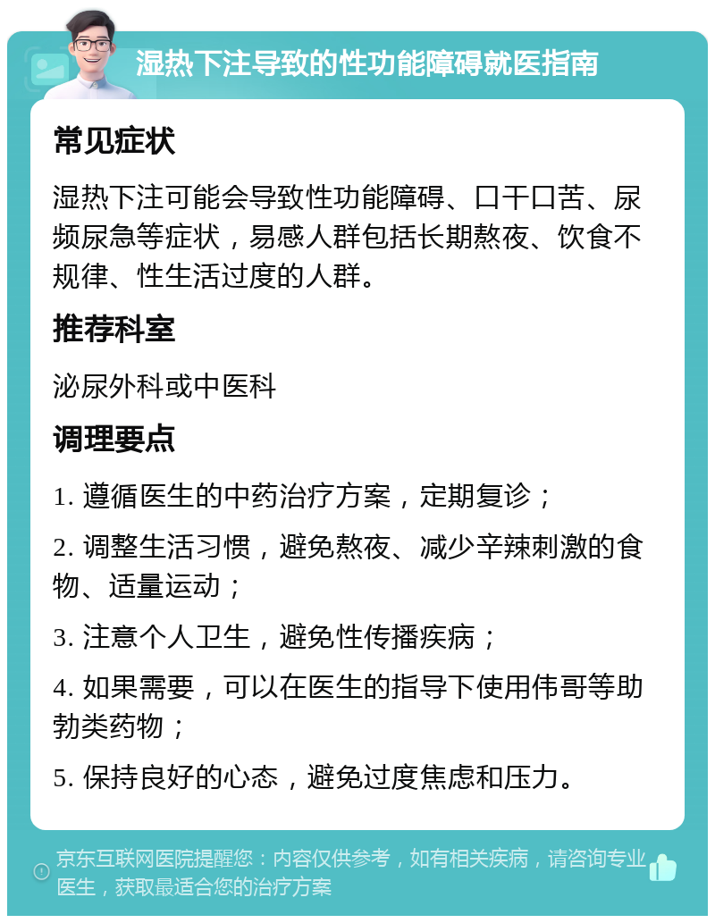 湿热下注导致的性功能障碍就医指南 常见症状 湿热下注可能会导致性功能障碍、口干口苦、尿频尿急等症状，易感人群包括长期熬夜、饮食不规律、性生活过度的人群。 推荐科室 泌尿外科或中医科 调理要点 1. 遵循医生的中药治疗方案，定期复诊； 2. 调整生活习惯，避免熬夜、减少辛辣刺激的食物、适量运动； 3. 注意个人卫生，避免性传播疾病； 4. 如果需要，可以在医生的指导下使用伟哥等助勃类药物； 5. 保持良好的心态，避免过度焦虑和压力。