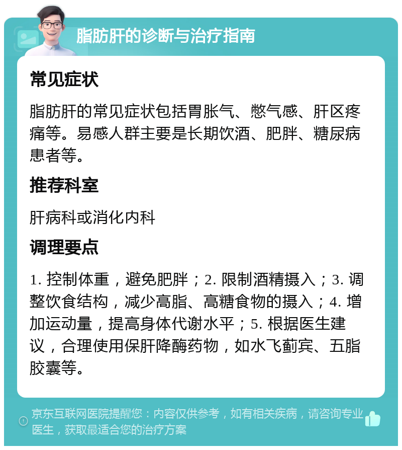 脂肪肝的诊断与治疗指南 常见症状 脂肪肝的常见症状包括胃胀气、憋气感、肝区疼痛等。易感人群主要是长期饮酒、肥胖、糖尿病患者等。 推荐科室 肝病科或消化内科 调理要点 1. 控制体重，避免肥胖；2. 限制酒精摄入；3. 调整饮食结构，减少高脂、高糖食物的摄入；4. 增加运动量，提高身体代谢水平；5. 根据医生建议，合理使用保肝降酶药物，如水飞蓟宾、五脂胶囊等。