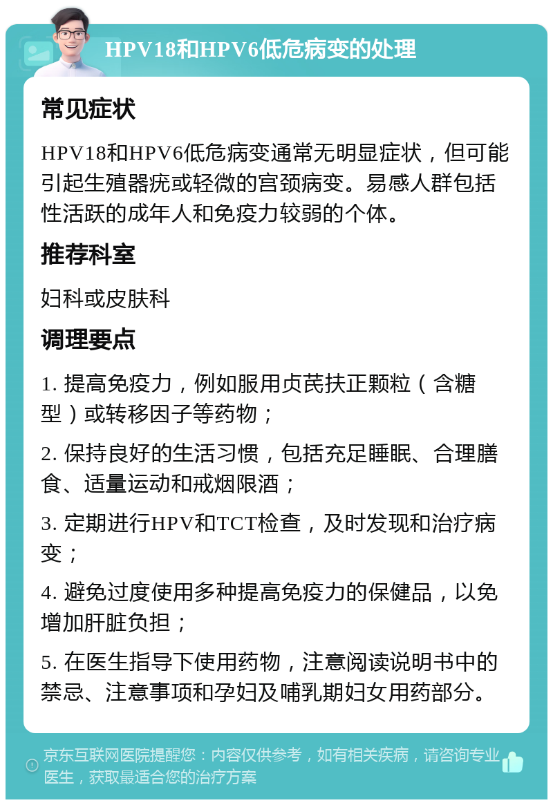 HPV18和HPV6低危病变的处理 常见症状 HPV18和HPV6低危病变通常无明显症状，但可能引起生殖器疣或轻微的宫颈病变。易感人群包括性活跃的成年人和免疫力较弱的个体。 推荐科室 妇科或皮肤科 调理要点 1. 提高免疫力，例如服用贞芪扶正颗粒（含糖型）或转移因子等药物； 2. 保持良好的生活习惯，包括充足睡眠、合理膳食、适量运动和戒烟限酒； 3. 定期进行HPV和TCT检查，及时发现和治疗病变； 4. 避免过度使用多种提高免疫力的保健品，以免增加肝脏负担； 5. 在医生指导下使用药物，注意阅读说明书中的禁忌、注意事项和孕妇及哺乳期妇女用药部分。