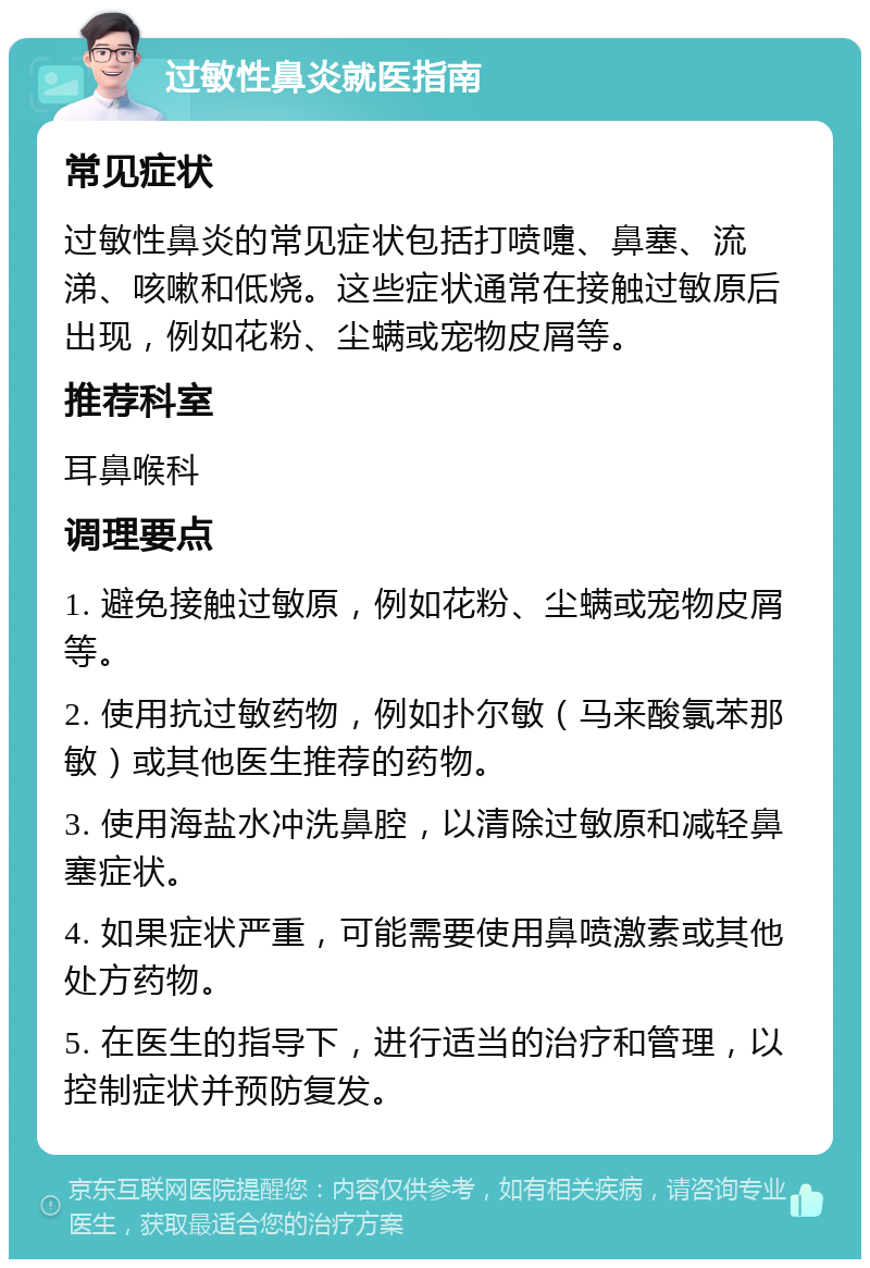 过敏性鼻炎就医指南 常见症状 过敏性鼻炎的常见症状包括打喷嚏、鼻塞、流涕、咳嗽和低烧。这些症状通常在接触过敏原后出现，例如花粉、尘螨或宠物皮屑等。 推荐科室 耳鼻喉科 调理要点 1. 避免接触过敏原，例如花粉、尘螨或宠物皮屑等。 2. 使用抗过敏药物，例如扑尔敏（马来酸氯苯那敏）或其他医生推荐的药物。 3. 使用海盐水冲洗鼻腔，以清除过敏原和减轻鼻塞症状。 4. 如果症状严重，可能需要使用鼻喷激素或其他处方药物。 5. 在医生的指导下，进行适当的治疗和管理，以控制症状并预防复发。