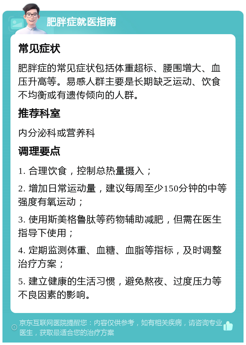 肥胖症就医指南 常见症状 肥胖症的常见症状包括体重超标、腰围增大、血压升高等。易感人群主要是长期缺乏运动、饮食不均衡或有遗传倾向的人群。 推荐科室 内分泌科或营养科 调理要点 1. 合理饮食，控制总热量摄入； 2. 增加日常运动量，建议每周至少150分钟的中等强度有氧运动； 3. 使用斯美格鲁肽等药物辅助减肥，但需在医生指导下使用； 4. 定期监测体重、血糖、血脂等指标，及时调整治疗方案； 5. 建立健康的生活习惯，避免熬夜、过度压力等不良因素的影响。