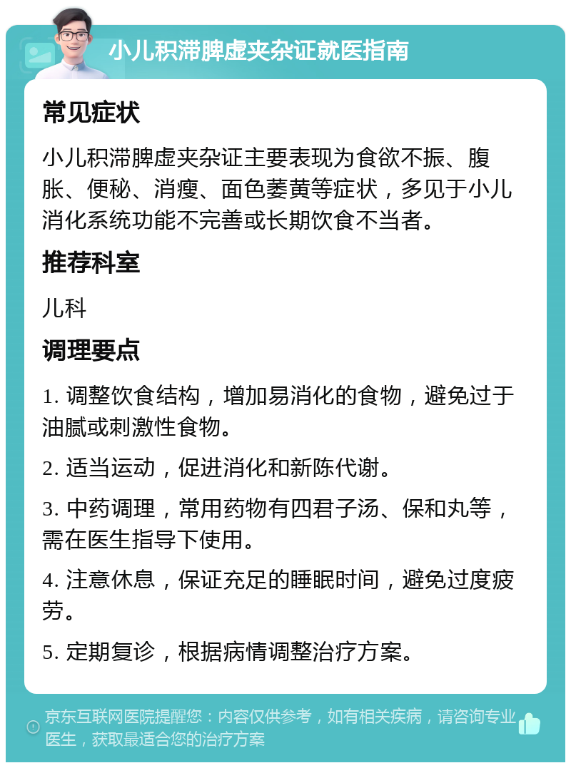 小儿积滞脾虚夹杂证就医指南 常见症状 小儿积滞脾虚夹杂证主要表现为食欲不振、腹胀、便秘、消瘦、面色萎黄等症状，多见于小儿消化系统功能不完善或长期饮食不当者。 推荐科室 儿科 调理要点 1. 调整饮食结构，增加易消化的食物，避免过于油腻或刺激性食物。 2. 适当运动，促进消化和新陈代谢。 3. 中药调理，常用药物有四君子汤、保和丸等，需在医生指导下使用。 4. 注意休息，保证充足的睡眠时间，避免过度疲劳。 5. 定期复诊，根据病情调整治疗方案。