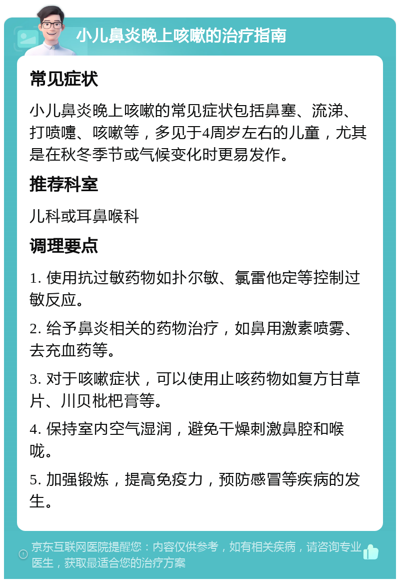 小儿鼻炎晚上咳嗽的治疗指南 常见症状 小儿鼻炎晚上咳嗽的常见症状包括鼻塞、流涕、打喷嚏、咳嗽等，多见于4周岁左右的儿童，尤其是在秋冬季节或气候变化时更易发作。 推荐科室 儿科或耳鼻喉科 调理要点 1. 使用抗过敏药物如扑尔敏、氯雷他定等控制过敏反应。 2. 给予鼻炎相关的药物治疗，如鼻用激素喷雾、去充血药等。 3. 对于咳嗽症状，可以使用止咳药物如复方甘草片、川贝枇杷膏等。 4. 保持室内空气湿润，避免干燥刺激鼻腔和喉咙。 5. 加强锻炼，提高免疫力，预防感冒等疾病的发生。