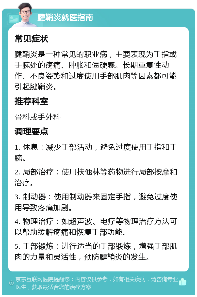 腱鞘炎就医指南 常见症状 腱鞘炎是一种常见的职业病，主要表现为手指或手腕处的疼痛、肿胀和僵硬感。长期重复性动作、不良姿势和过度使用手部肌肉等因素都可能引起腱鞘炎。 推荐科室 骨科或手外科 调理要点 1. 休息：减少手部活动，避免过度使用手指和手腕。 2. 局部治疗：使用扶他林等药物进行局部按摩和治疗。 3. 制动器：使用制动器来固定手指，避免过度使用导致疼痛加剧。 4. 物理治疗：如超声波、电疗等物理治疗方法可以帮助缓解疼痛和恢复手部功能。 5. 手部锻炼：进行适当的手部锻炼，增强手部肌肉的力量和灵活性，预防腱鞘炎的发生。