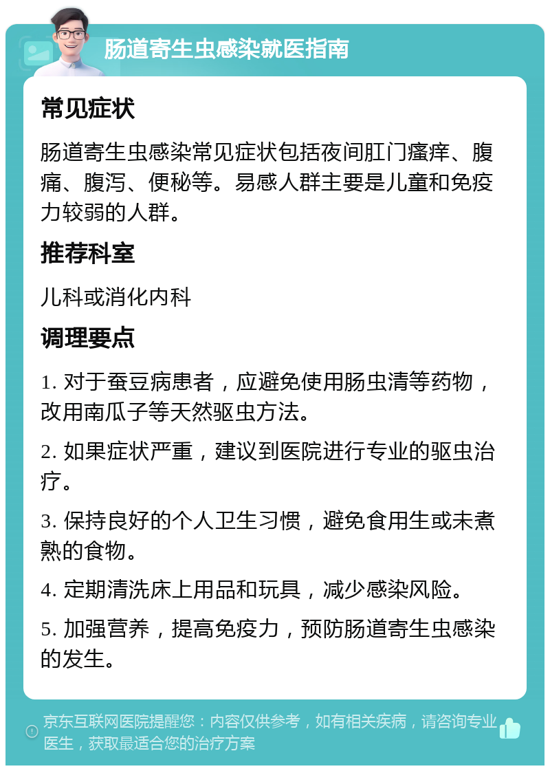 肠道寄生虫感染就医指南 常见症状 肠道寄生虫感染常见症状包括夜间肛门瘙痒、腹痛、腹泻、便秘等。易感人群主要是儿童和免疫力较弱的人群。 推荐科室 儿科或消化内科 调理要点 1. 对于蚕豆病患者，应避免使用肠虫清等药物，改用南瓜子等天然驱虫方法。 2. 如果症状严重，建议到医院进行专业的驱虫治疗。 3. 保持良好的个人卫生习惯，避免食用生或未煮熟的食物。 4. 定期清洗床上用品和玩具，减少感染风险。 5. 加强营养，提高免疫力，预防肠道寄生虫感染的发生。