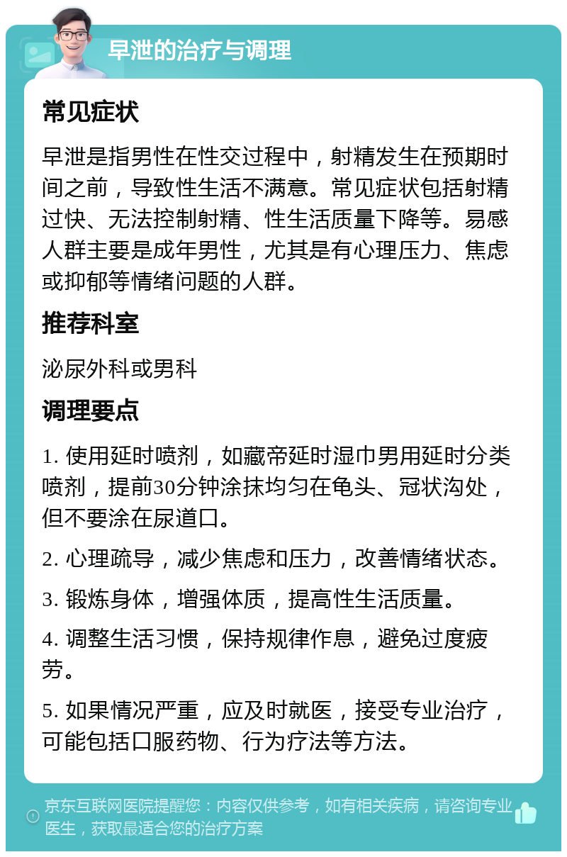 早泄的治疗与调理 常见症状 早泄是指男性在性交过程中，射精发生在预期时间之前，导致性生活不满意。常见症状包括射精过快、无法控制射精、性生活质量下降等。易感人群主要是成年男性，尤其是有心理压力、焦虑或抑郁等情绪问题的人群。 推荐科室 泌尿外科或男科 调理要点 1. 使用延时喷剂，如藏帝延时湿巾男用延时分类喷剂，提前30分钟涂抹均匀在龟头、冠状沟处，但不要涂在尿道口。 2. 心理疏导，减少焦虑和压力，改善情绪状态。 3. 锻炼身体，增强体质，提高性生活质量。 4. 调整生活习惯，保持规律作息，避免过度疲劳。 5. 如果情况严重，应及时就医，接受专业治疗，可能包括口服药物、行为疗法等方法。