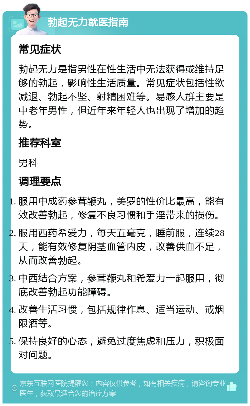 勃起无力就医指南 常见症状 勃起无力是指男性在性生活中无法获得或维持足够的勃起，影响性生活质量。常见症状包括性欲减退、勃起不坚、射精困难等。易感人群主要是中老年男性，但近年来年轻人也出现了增加的趋势。 推荐科室 男科 调理要点 服用中成药参茸鞭丸，美罗的性价比最高，能有效改善勃起，修复不良习惯和手淫带来的损伤。 服用西药希爱力，每天五毫克，睡前服，连续28天，能有效修复阴茎血管内皮，改善供血不足，从而改善勃起。 中西结合方案，参茸鞭丸和希爱力一起服用，彻底改善勃起功能障碍。 改善生活习惯，包括规律作息、适当运动、戒烟限酒等。 保持良好的心态，避免过度焦虑和压力，积极面对问题。