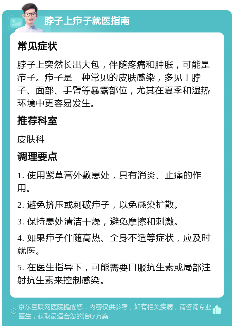 脖子上疖子就医指南 常见症状 脖子上突然长出大包，伴随疼痛和肿胀，可能是疖子。疖子是一种常见的皮肤感染，多见于脖子、面部、手臂等暴露部位，尤其在夏季和湿热环境中更容易发生。 推荐科室 皮肤科 调理要点 1. 使用紫草膏外敷患处，具有消炎、止痛的作用。 2. 避免挤压或刺破疖子，以免感染扩散。 3. 保持患处清洁干燥，避免摩擦和刺激。 4. 如果疖子伴随高热、全身不适等症状，应及时就医。 5. 在医生指导下，可能需要口服抗生素或局部注射抗生素来控制感染。