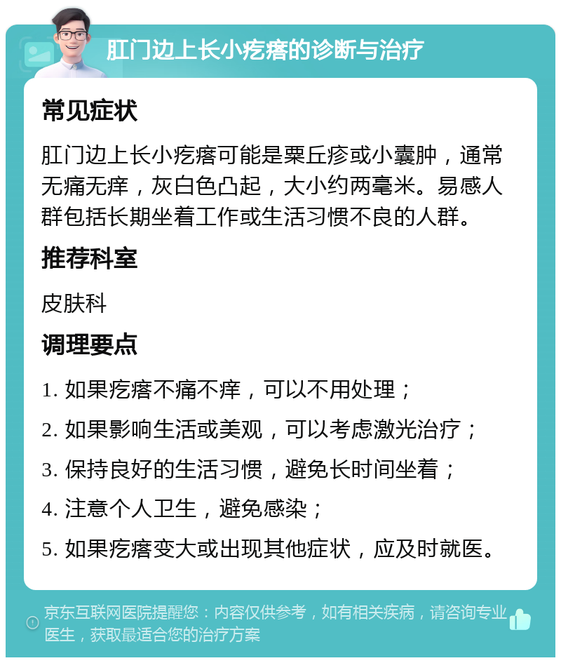 肛门边上长小疙瘩的诊断与治疗 常见症状 肛门边上长小疙瘩可能是粟丘疹或小囊肿，通常无痛无痒，灰白色凸起，大小约两毫米。易感人群包括长期坐着工作或生活习惯不良的人群。 推荐科室 皮肤科 调理要点 1. 如果疙瘩不痛不痒，可以不用处理； 2. 如果影响生活或美观，可以考虑激光治疗； 3. 保持良好的生活习惯，避免长时间坐着； 4. 注意个人卫生，避免感染； 5. 如果疙瘩变大或出现其他症状，应及时就医。