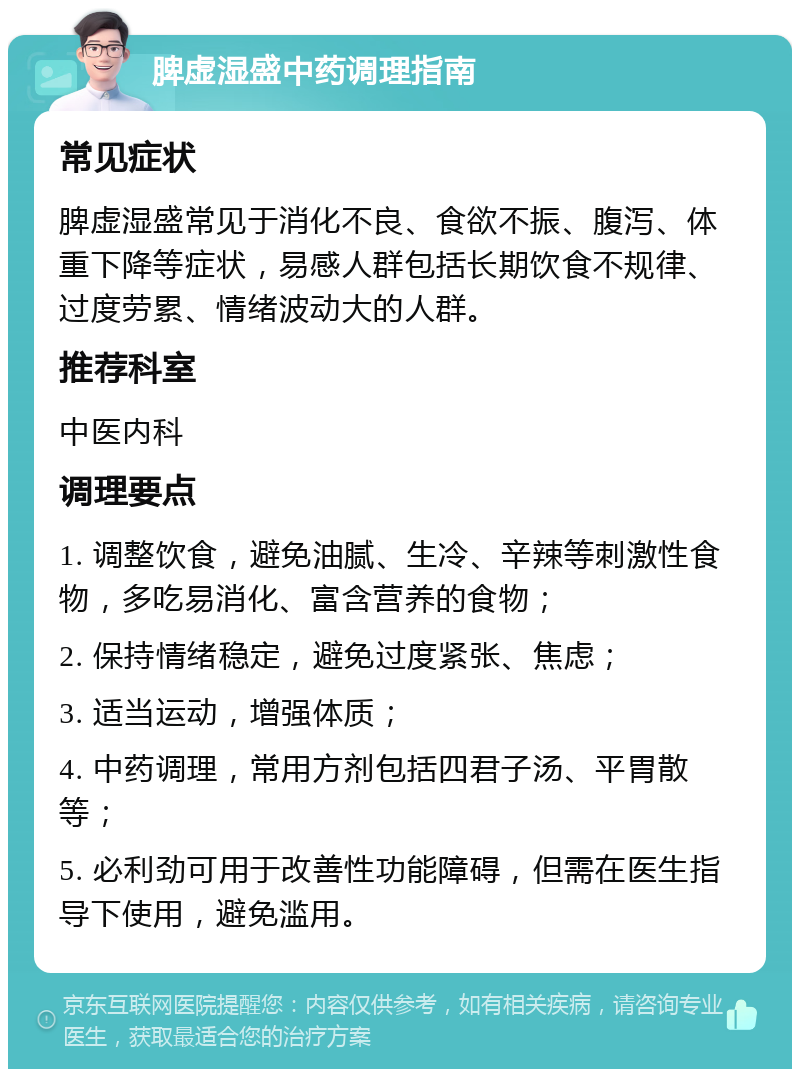 脾虚湿盛中药调理指南 常见症状 脾虚湿盛常见于消化不良、食欲不振、腹泻、体重下降等症状，易感人群包括长期饮食不规律、过度劳累、情绪波动大的人群。 推荐科室 中医内科 调理要点 1. 调整饮食，避免油腻、生冷、辛辣等刺激性食物，多吃易消化、富含营养的食物； 2. 保持情绪稳定，避免过度紧张、焦虑； 3. 适当运动，增强体质； 4. 中药调理，常用方剂包括四君子汤、平胃散等； 5. 必利劲可用于改善性功能障碍，但需在医生指导下使用，避免滥用。