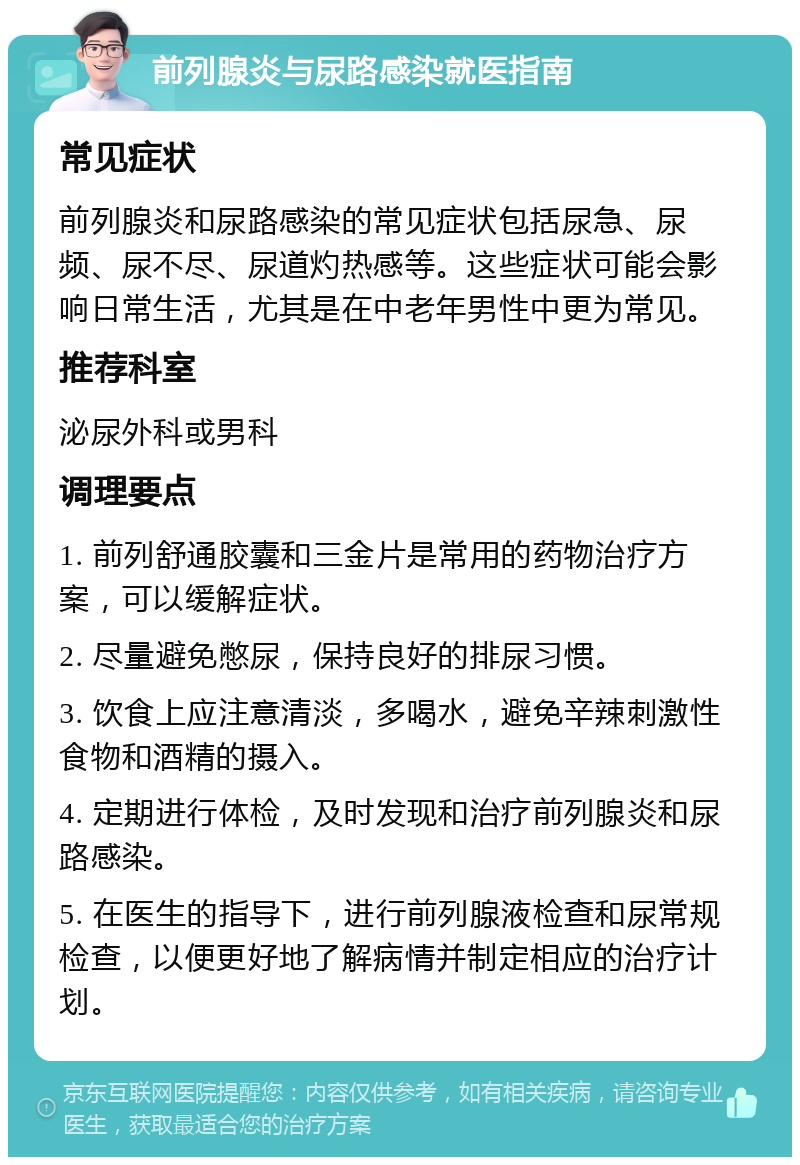 前列腺炎与尿路感染就医指南 常见症状 前列腺炎和尿路感染的常见症状包括尿急、尿频、尿不尽、尿道灼热感等。这些症状可能会影响日常生活，尤其是在中老年男性中更为常见。 推荐科室 泌尿外科或男科 调理要点 1. 前列舒通胶囊和三金片是常用的药物治疗方案，可以缓解症状。 2. 尽量避免憋尿，保持良好的排尿习惯。 3. 饮食上应注意清淡，多喝水，避免辛辣刺激性食物和酒精的摄入。 4. 定期进行体检，及时发现和治疗前列腺炎和尿路感染。 5. 在医生的指导下，进行前列腺液检查和尿常规检查，以便更好地了解病情并制定相应的治疗计划。