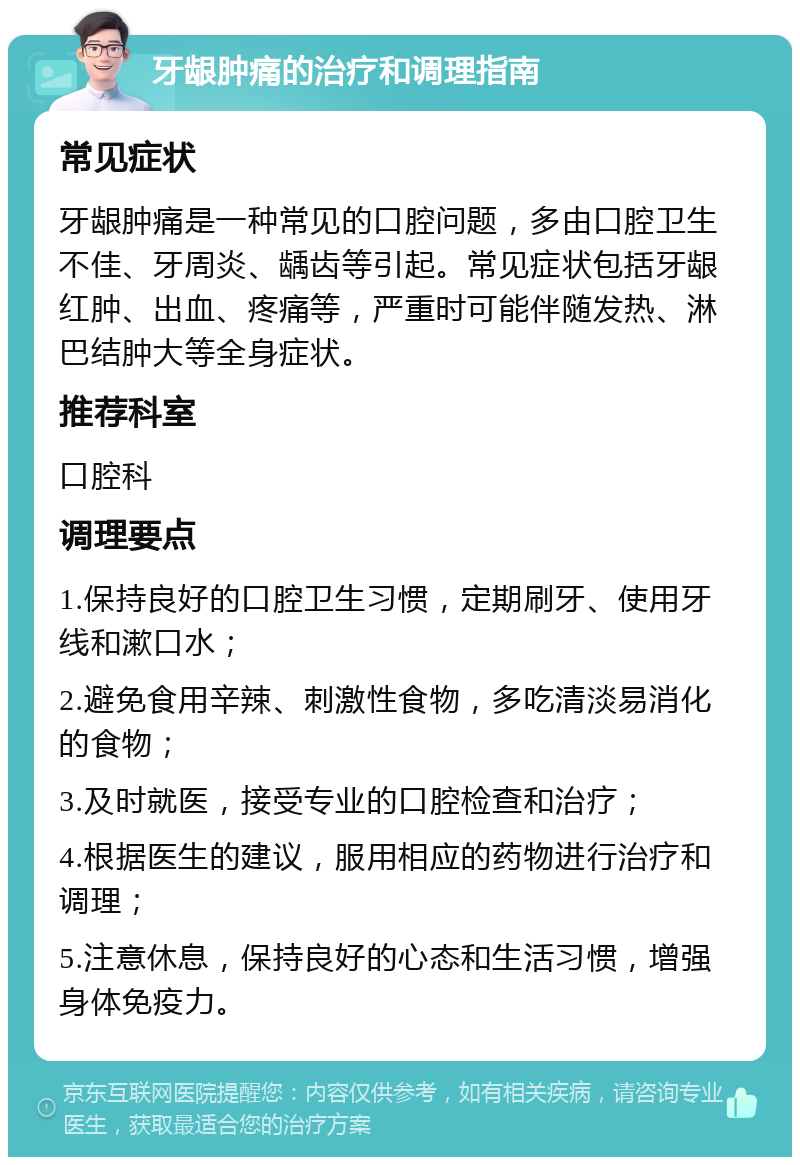 牙龈肿痛的治疗和调理指南 常见症状 牙龈肿痛是一种常见的口腔问题，多由口腔卫生不佳、牙周炎、龋齿等引起。常见症状包括牙龈红肿、出血、疼痛等，严重时可能伴随发热、淋巴结肿大等全身症状。 推荐科室 口腔科 调理要点 1.保持良好的口腔卫生习惯，定期刷牙、使用牙线和漱口水； 2.避免食用辛辣、刺激性食物，多吃清淡易消化的食物； 3.及时就医，接受专业的口腔检查和治疗； 4.根据医生的建议，服用相应的药物进行治疗和调理； 5.注意休息，保持良好的心态和生活习惯，增强身体免疫力。