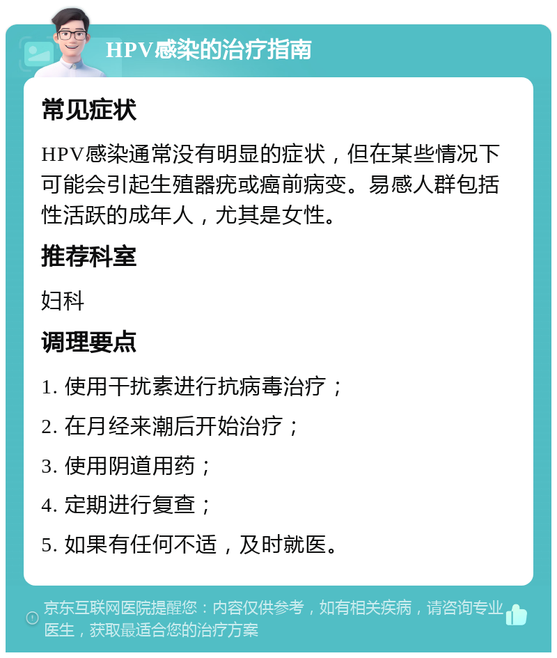 HPV感染的治疗指南 常见症状 HPV感染通常没有明显的症状，但在某些情况下可能会引起生殖器疣或癌前病变。易感人群包括性活跃的成年人，尤其是女性。 推荐科室 妇科 调理要点 1. 使用干扰素进行抗病毒治疗； 2. 在月经来潮后开始治疗； 3. 使用阴道用药； 4. 定期进行复查； 5. 如果有任何不适，及时就医。