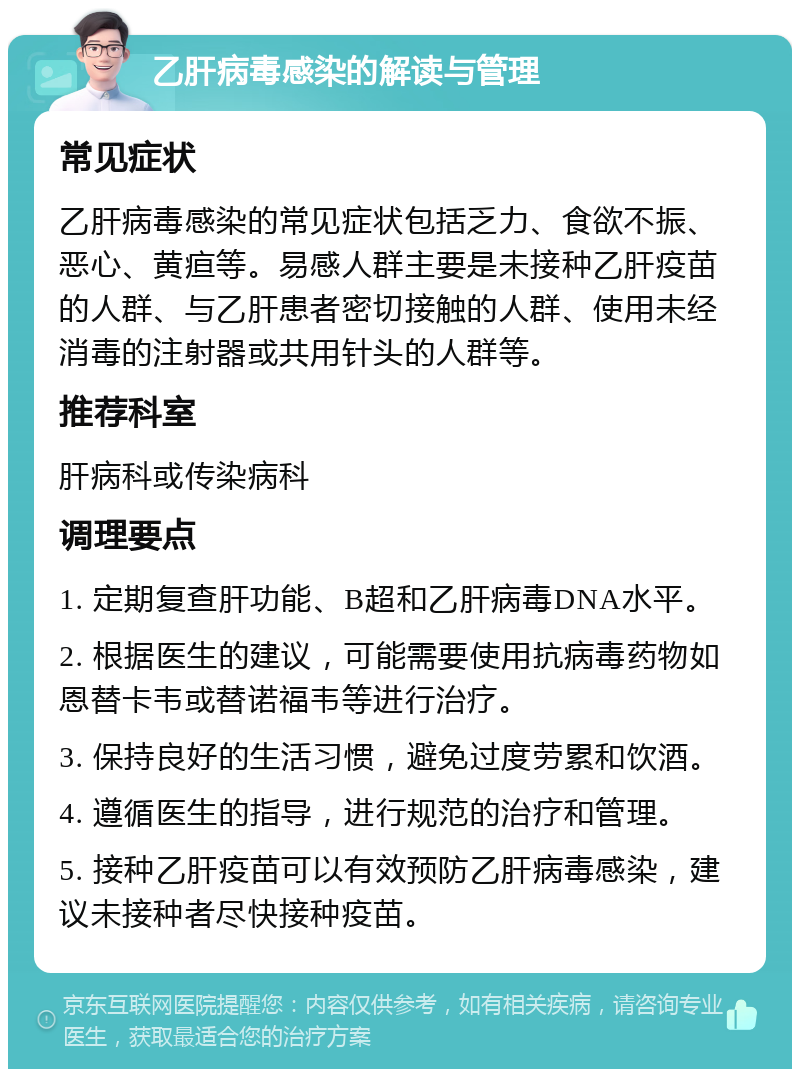 乙肝病毒感染的解读与管理 常见症状 乙肝病毒感染的常见症状包括乏力、食欲不振、恶心、黄疸等。易感人群主要是未接种乙肝疫苗的人群、与乙肝患者密切接触的人群、使用未经消毒的注射器或共用针头的人群等。 推荐科室 肝病科或传染病科 调理要点 1. 定期复查肝功能、B超和乙肝病毒DNA水平。 2. 根据医生的建议，可能需要使用抗病毒药物如恩替卡韦或替诺福韦等进行治疗。 3. 保持良好的生活习惯，避免过度劳累和饮酒。 4. 遵循医生的指导，进行规范的治疗和管理。 5. 接种乙肝疫苗可以有效预防乙肝病毒感染，建议未接种者尽快接种疫苗。