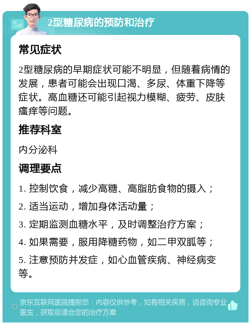 2型糖尿病的预防和治疗 常见症状 2型糖尿病的早期症状可能不明显，但随着病情的发展，患者可能会出现口渴、多尿、体重下降等症状。高血糖还可能引起视力模糊、疲劳、皮肤瘙痒等问题。 推荐科室 内分泌科 调理要点 1. 控制饮食，减少高糖、高脂肪食物的摄入； 2. 适当运动，增加身体活动量； 3. 定期监测血糖水平，及时调整治疗方案； 4. 如果需要，服用降糖药物，如二甲双胍等； 5. 注意预防并发症，如心血管疾病、神经病变等。