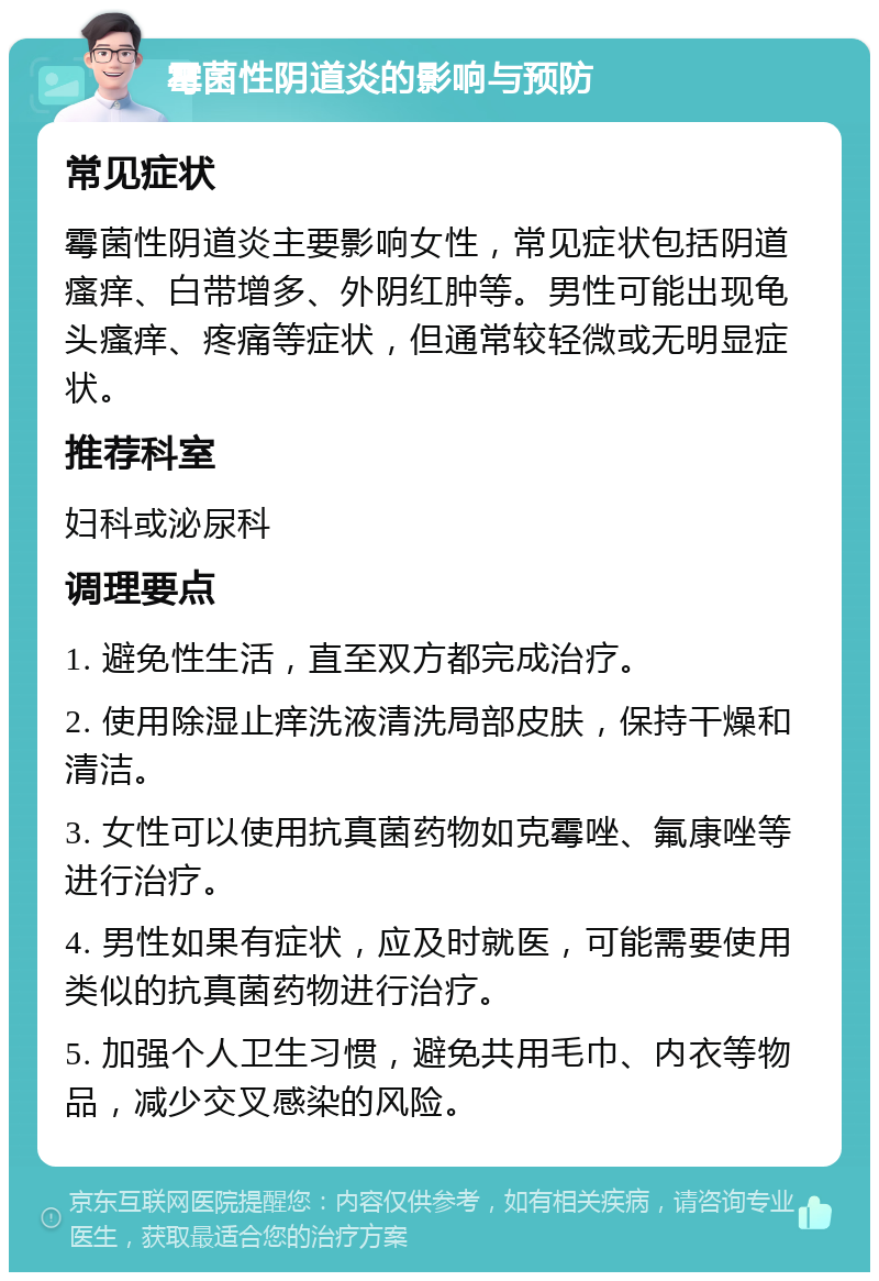 霉菌性阴道炎的影响与预防 常见症状 霉菌性阴道炎主要影响女性，常见症状包括阴道瘙痒、白带增多、外阴红肿等。男性可能出现龟头瘙痒、疼痛等症状，但通常较轻微或无明显症状。 推荐科室 妇科或泌尿科 调理要点 1. 避免性生活，直至双方都完成治疗。 2. 使用除湿止痒洗液清洗局部皮肤，保持干燥和清洁。 3. 女性可以使用抗真菌药物如克霉唑、氟康唑等进行治疗。 4. 男性如果有症状，应及时就医，可能需要使用类似的抗真菌药物进行治疗。 5. 加强个人卫生习惯，避免共用毛巾、内衣等物品，减少交叉感染的风险。