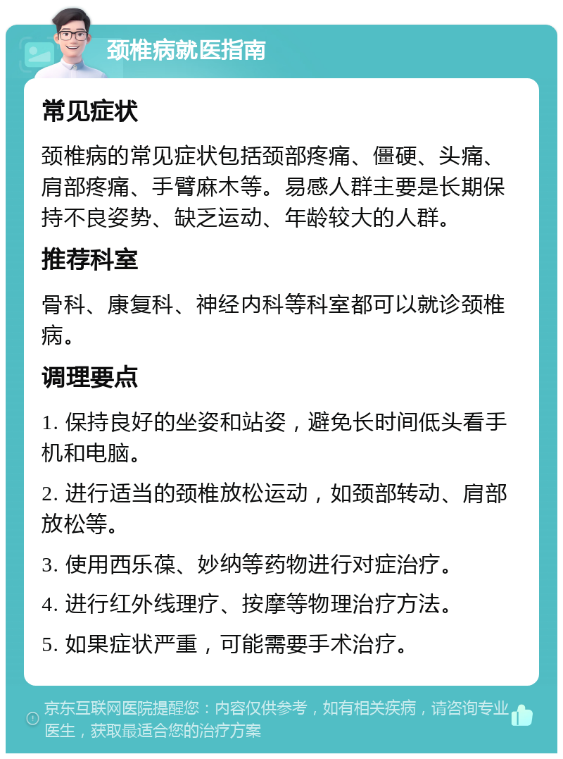 颈椎病就医指南 常见症状 颈椎病的常见症状包括颈部疼痛、僵硬、头痛、肩部疼痛、手臂麻木等。易感人群主要是长期保持不良姿势、缺乏运动、年龄较大的人群。 推荐科室 骨科、康复科、神经内科等科室都可以就诊颈椎病。 调理要点 1. 保持良好的坐姿和站姿，避免长时间低头看手机和电脑。 2. 进行适当的颈椎放松运动，如颈部转动、肩部放松等。 3. 使用西乐葆、妙纳等药物进行对症治疗。 4. 进行红外线理疗、按摩等物理治疗方法。 5. 如果症状严重，可能需要手术治疗。