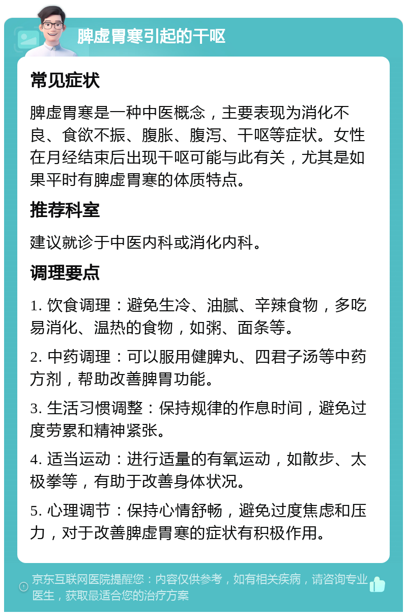 脾虚胃寒引起的干呕 常见症状 脾虚胃寒是一种中医概念，主要表现为消化不良、食欲不振、腹胀、腹泻、干呕等症状。女性在月经结束后出现干呕可能与此有关，尤其是如果平时有脾虚胃寒的体质特点。 推荐科室 建议就诊于中医内科或消化内科。 调理要点 1. 饮食调理：避免生冷、油腻、辛辣食物，多吃易消化、温热的食物，如粥、面条等。 2. 中药调理：可以服用健脾丸、四君子汤等中药方剂，帮助改善脾胃功能。 3. 生活习惯调整：保持规律的作息时间，避免过度劳累和精神紧张。 4. 适当运动：进行适量的有氧运动，如散步、太极拳等，有助于改善身体状况。 5. 心理调节：保持心情舒畅，避免过度焦虑和压力，对于改善脾虚胃寒的症状有积极作用。