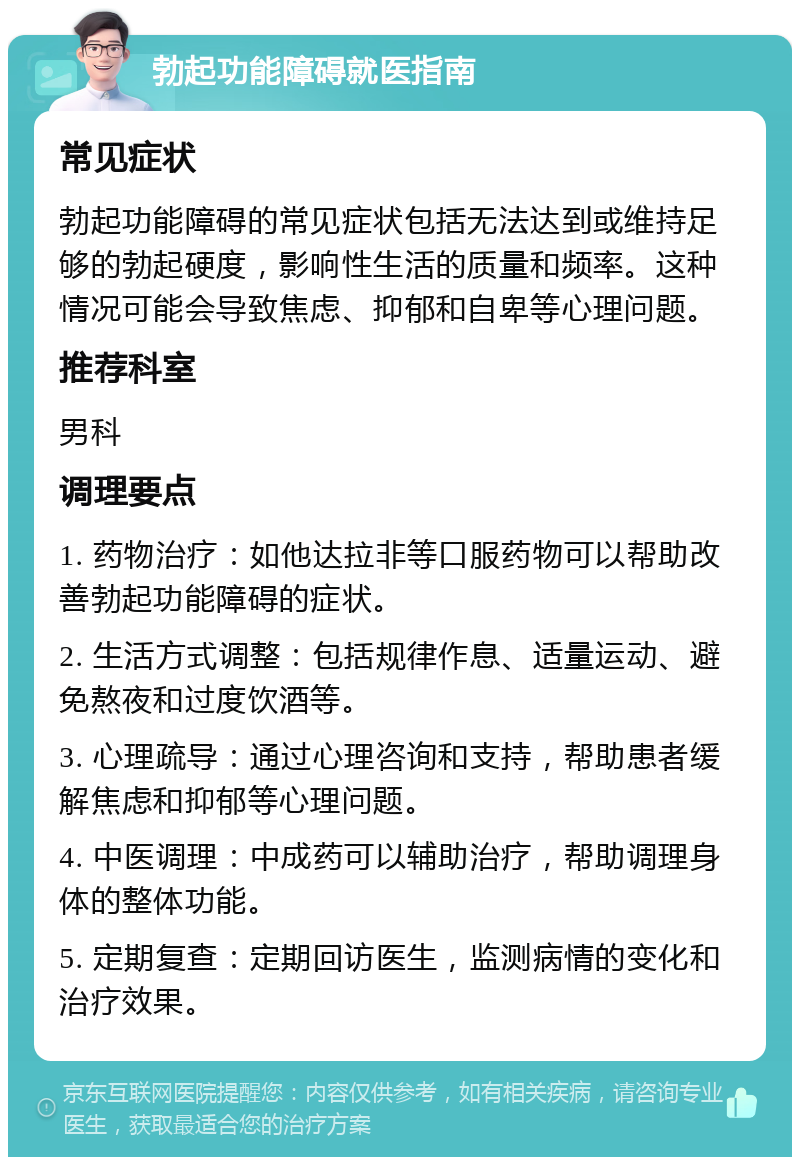 勃起功能障碍就医指南 常见症状 勃起功能障碍的常见症状包括无法达到或维持足够的勃起硬度，影响性生活的质量和频率。这种情况可能会导致焦虑、抑郁和自卑等心理问题。 推荐科室 男科 调理要点 1. 药物治疗：如他达拉非等口服药物可以帮助改善勃起功能障碍的症状。 2. 生活方式调整：包括规律作息、适量运动、避免熬夜和过度饮酒等。 3. 心理疏导：通过心理咨询和支持，帮助患者缓解焦虑和抑郁等心理问题。 4. 中医调理：中成药可以辅助治疗，帮助调理身体的整体功能。 5. 定期复查：定期回访医生，监测病情的变化和治疗效果。