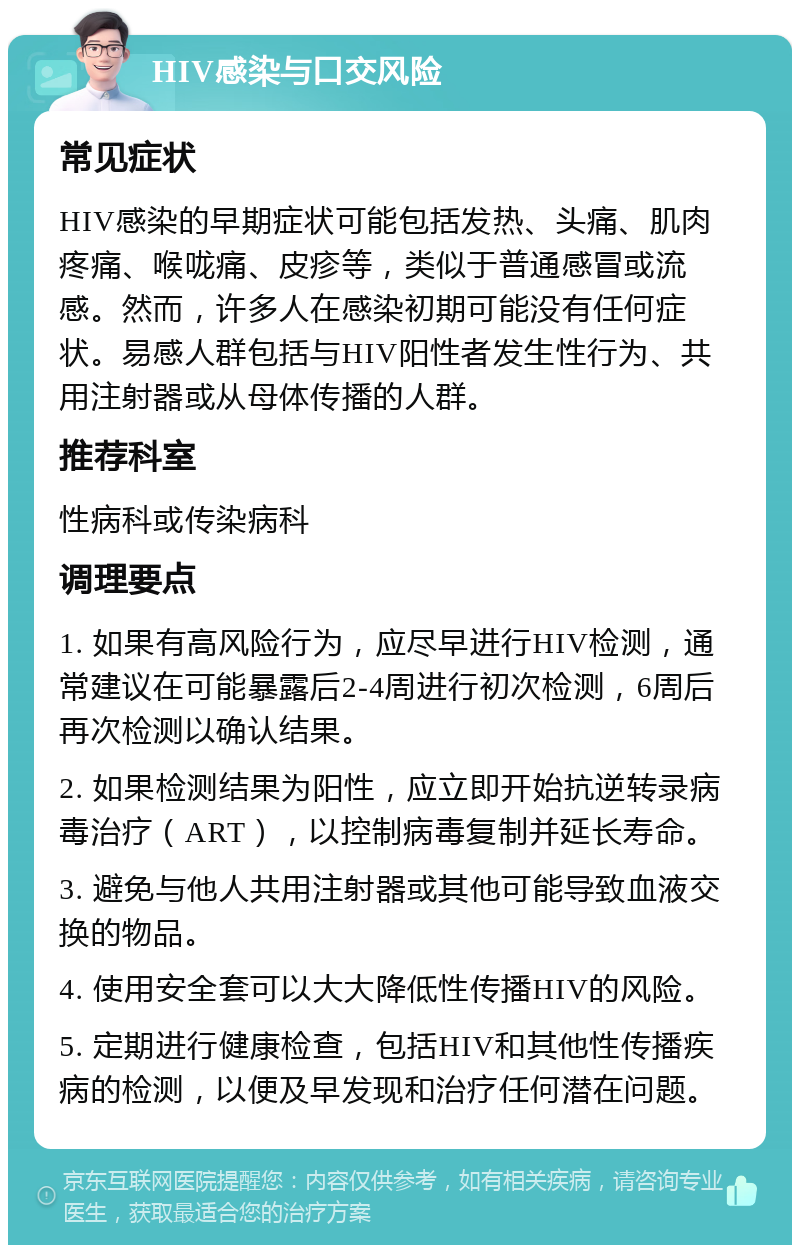 HIV感染与口交风险 常见症状 HIV感染的早期症状可能包括发热、头痛、肌肉疼痛、喉咙痛、皮疹等，类似于普通感冒或流感。然而，许多人在感染初期可能没有任何症状。易感人群包括与HIV阳性者发生性行为、共用注射器或从母体传播的人群。 推荐科室 性病科或传染病科 调理要点 1. 如果有高风险行为，应尽早进行HIV检测，通常建议在可能暴露后2-4周进行初次检测，6周后再次检测以确认结果。 2. 如果检测结果为阳性，应立即开始抗逆转录病毒治疗（ART），以控制病毒复制并延长寿命。 3. 避免与他人共用注射器或其他可能导致血液交换的物品。 4. 使用安全套可以大大降低性传播HIV的风险。 5. 定期进行健康检查，包括HIV和其他性传播疾病的检测，以便及早发现和治疗任何潜在问题。