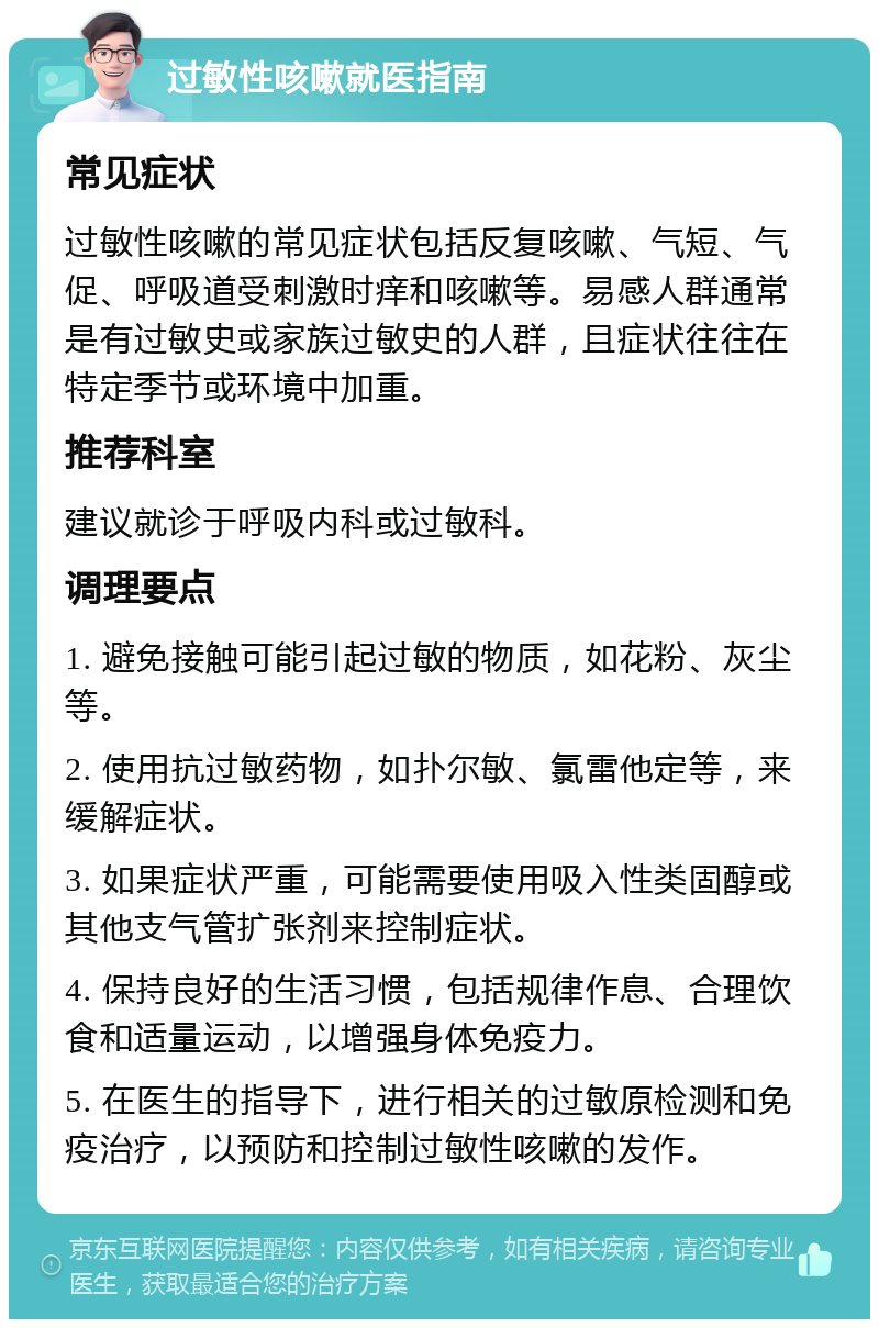 过敏性咳嗽就医指南 常见症状 过敏性咳嗽的常见症状包括反复咳嗽、气短、气促、呼吸道受刺激时痒和咳嗽等。易感人群通常是有过敏史或家族过敏史的人群，且症状往往在特定季节或环境中加重。 推荐科室 建议就诊于呼吸内科或过敏科。 调理要点 1. 避免接触可能引起过敏的物质，如花粉、灰尘等。 2. 使用抗过敏药物，如扑尔敏、氯雷他定等，来缓解症状。 3. 如果症状严重，可能需要使用吸入性类固醇或其他支气管扩张剂来控制症状。 4. 保持良好的生活习惯，包括规律作息、合理饮食和适量运动，以增强身体免疫力。 5. 在医生的指导下，进行相关的过敏原检测和免疫治疗，以预防和控制过敏性咳嗽的发作。